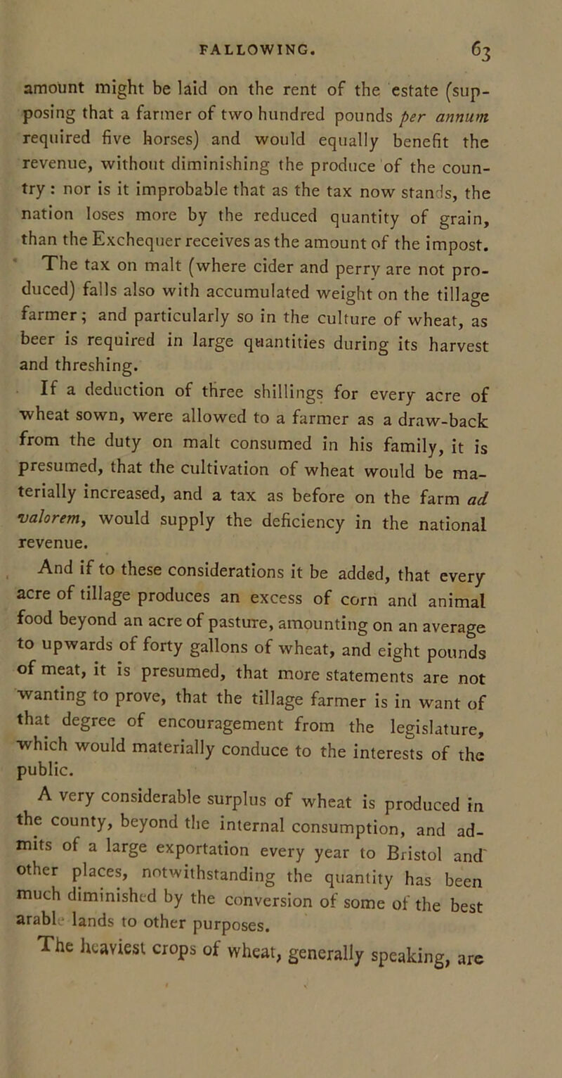 amount might be laid on the rent of the estate (sup- posing that a farmer of two hundred pounds per annum required five horses) and would equally benefit the revenue, without diminishing the produce of the coun- try : nor is it improbable that as the tax now stands, the nation loses more by the reduced quantity of grain, than the Exchequer receives as the amount of the impost. The tax on malt (where cider and perry are not pro- duced) falls also with accumulated weight on the tillage farmer; and particularly so in the culture of wheat, as beer is required in large quantities during its harvest and threshing. If a deduction of three shillings for every acre of wheat sown, were allowed to a farmer as a draw-back from the duty on malt consumed in his family, it is presumed, that the cultivation of wheat would be ma- terially increased, and a tax as before on the farm ad valorem, would supply the deficiency in the national revenue. And if to these considerations it be added, that every acre of tillage produces an excess of corn and animal food beyond an acre of pasture, amounting on an average to upwards of forty gallons of wheat, and eight pounds of meat, it is presumed, that more statements are not wanting to prove, that the tillage farmer is in want of that degree of encouragement from the legislature, which would materially conduce to the interests of the public. A very considerable surplus of wheat is produced in the county, beyond the internal consumption, and ad- mits of a large exportation every year to Bristol and' other places, notwithstanding the quantity has been much diminished by the conversion of some of the best arabl lands to other purposes. The heaviest crops of wheat, generally speaking, are