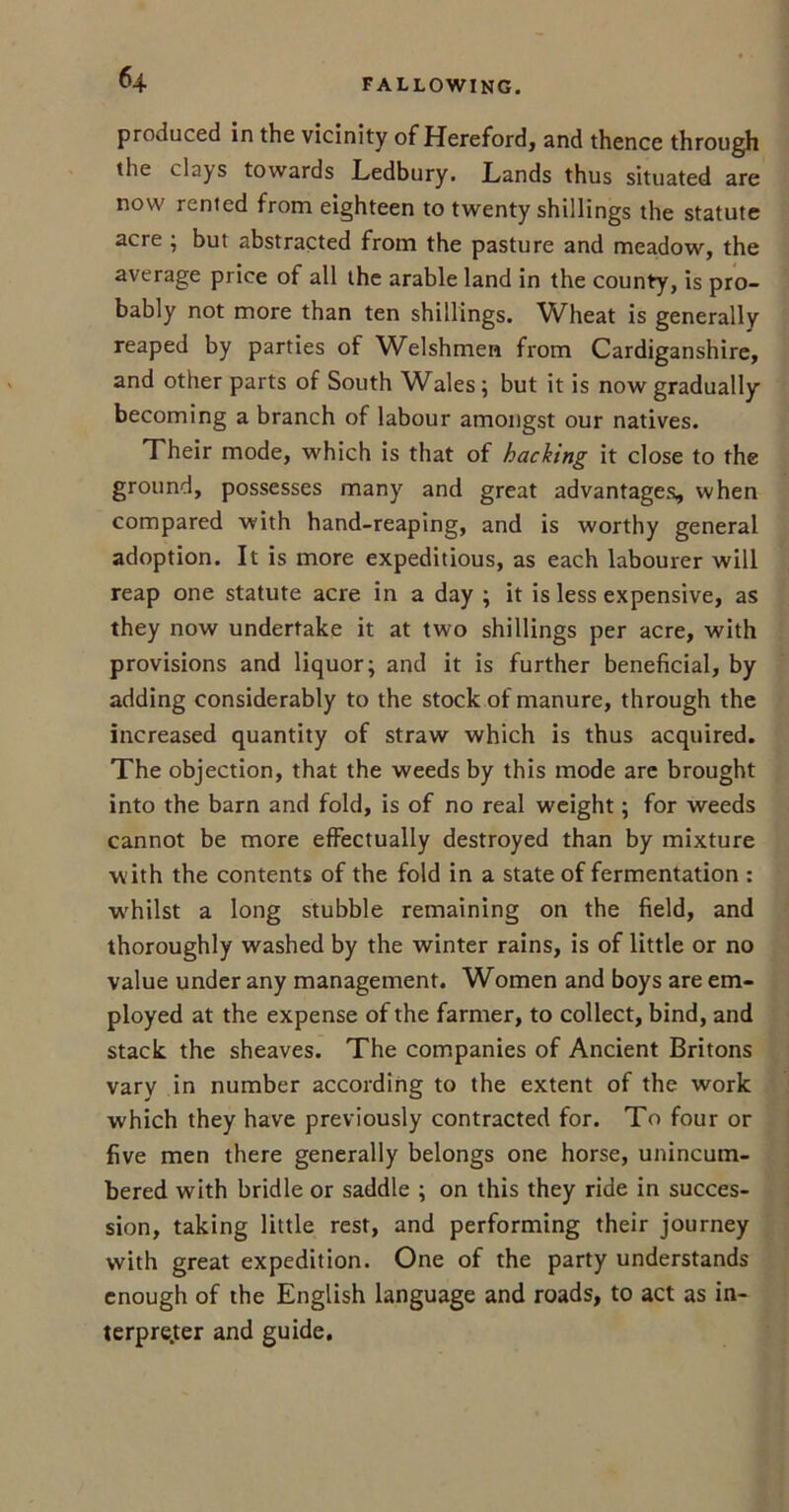 produced in the vicinity of Hereford, and thence through the clays towards Ledbury. Lands thus situated are now rented from eighteen to twenty shillings the statute acre ; but abstracted from the pasture and meadow, the average price of all the arable land in the county, is pro- bably not more than ten shillings. Wheat is generally reaped by parties of Welshmen from Cardiganshire, and other parts of South Wales; but it is now gradually becoming a branch of labour amongst our natives. Their mode, which is that of hacking it close to the ground, possesses many and great advantages, when compared with hand-reaping, and is worthy general adoption. It is more expeditious, as each labourer will reap one statute acre in a day ; it is less expensive, as they now undertake it at two shillings per acre, with provisions and liquor; and it is further beneficial, by adding considerably to the stock of manure, through the increased quantity of straw which is thus acquired. The objection, that the weeds by this mode are brought into the barn and fold, is of no real weight; for weeds cannot be more effectually destroyed than by mixture with the contents of the fold in a state of fermentation : w'hilst a long stubble remaining on the field, and thoroughly washed by the winter rains, is of little or no value under any management. Women and boys are em- ployed at the expense of the farmer, to collect, bind, and stack the sheaves. The companies of Ancient Britons vary in number according to the extent of the work which they have previously contracted for. To four or five men there generally belongs one horse, unincum- bered with bridle or saddle ; on this they ride in succes- sion, taking little rest, and performing their journey with great expedition. One of the party understands enough of the English language and roads, to act as in- terpreter and guide.