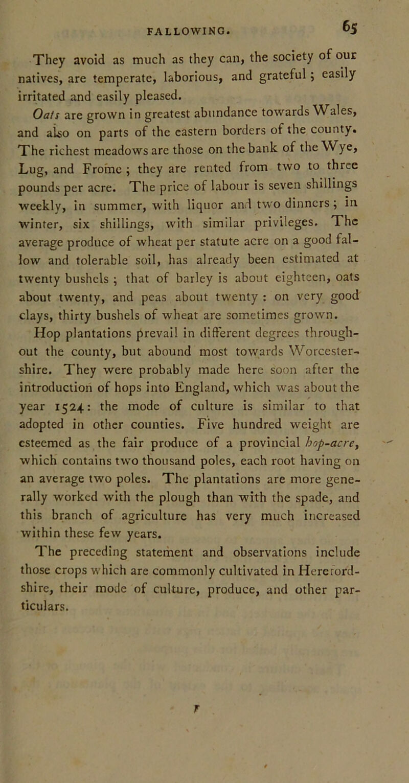 They avoid as much as they can, the society of our natives, are temperate, laborious, and grateful; easily irritated and easily pleased. Oats are grown in greatest abundance towards Wales, and also on parts of the eastern borders of the county. The richest meadows are those on the bank of the Wye, Lug, and Frome ; they are rented from two to three pounds per acre. The price of labour is seven shillings weekly, in summer, with liquor and two dinners; in winter, six shillings, with similar privileges. The average produce of wheat per statute acre on a good fal- low and tolerable soil, has already been estimated at twenty bushels ; that of barley is about eighteen, oats about twenty, and peas about twenty : on very good clays, thirty bushels of wheat are sometimes grown. Hop plantations prevail in different degrees through- out the county, but abound most towards Worcester- shire. They were probably made here soon after the introduction of hops into England, which was about the year 1524: the mode of culture is similar to that adopted in other counties. Five hundred weight are esteemed as the fair produce of a provincial hop-acrey which contains two thousand poles, each root having on an average two poles. The plantations are more gene- rally worked with the plough than with the spade, and this branch of agriculture has very much increased within these few years. The preceding statement and observations include those crops which are commonly cultivated in Hereford- shire, their mode of culture, produce, and other par- ticulars. r