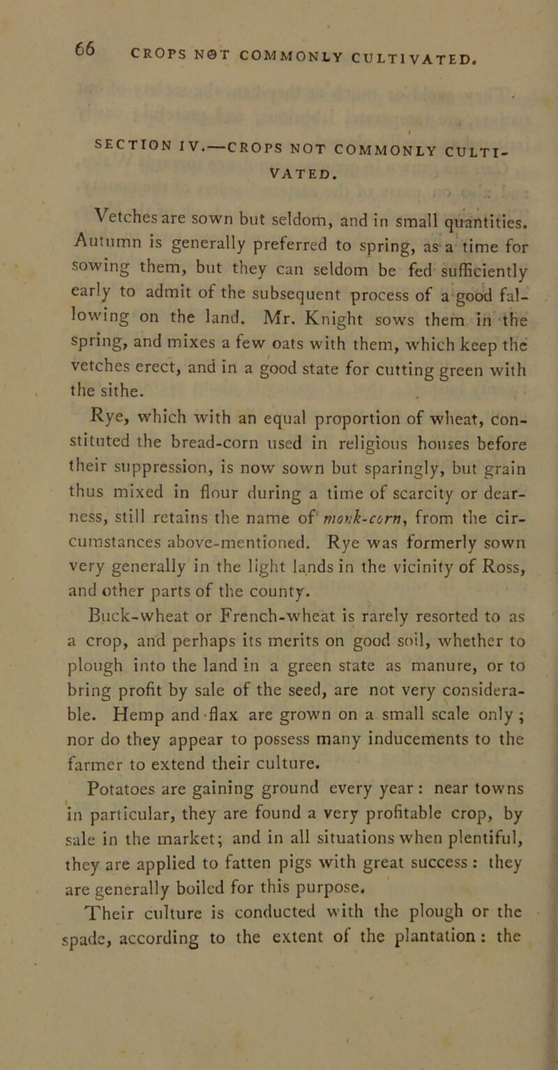 I SECTION IV. —CROPS NOT COMMONLY CULTI- VATED. Vetches are sown but seldom, and in small quantities. Autumn is generally preferred to spring, as a time for sowing them, but they can seldom be fed sufficiently early to admit of the subsequent process of a good fal- lowing on the land. Mr. Knight sows them in the sPr'ng> an(l mixes a few oats with them, which keep the vetches erect, and in a good state for cutting green with the sithe. Rye, which with an equal proportion of wheat, con- stituted the bread-corn used in religious houses before their suppression, is now sown but sparingly, but grain thus mixed in flour during a time of scarcity or dear- ness, still retains the name of monk-corn, from the cir- cumstances above-mentioned. Rye was formerly sown very generally in the light lands in the vicinity of Ross, and other parts of the county. Buck-wheat or French-wheat is rarely resorted to as a crop, and perhaps its merits on good soil, whether to plough into the land in a green state as manure, or to bring profit by sale of the seed, are not very considera- ble. Hemp and-flax are grown on a small scale only; nor do they appear to possess many inducements to the farmer to extend their culture. Potatoes are gaining ground every year: near towns in particular, they are found a very profitable crop, by sale in the market; and in all situations when plentiful, they are applied to fatten pigs with great success : they are generally boiled for this purpose. Their culture is conducted with the plough or the spade, according to the extent of the plantation: the