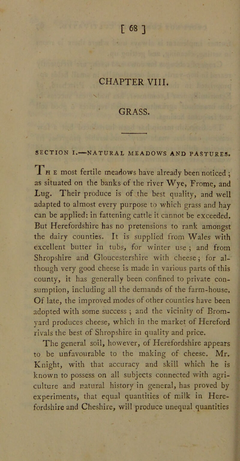 [ 68] CHAPTER VIII. GRASS. SECTION I.—NATURAL MEADOWS AND PASTURES. Th e most fertile meadows have already been noticed ; as situated on the banks of the river Wye, Frome, and Lug. Their produce is of the best quality, and well adapted to almost every purpose to which grass and hay can be applied: in fattening cattle it cannot be exceeded. But Herefordshire has no pretensions to rank amongst the dairy counties. It is supplied from Wales with excellent butter in tubs, for winter use ; and from Shropshire and Gloucestershire with cheese; for al- though very good cheese is made in various parts of this county, it has generally been confined to private con- sumption, including all the demands of the farm-house. Of late, the improved modes of other counties have been adopted with some success ; and the vicinity of Brom- yard produces cheese, which in the market of Hereford rivals the best of Shropshire in quality and price. The general soil, however, of Herefordshire appears to be unfavourable to the making of cheese. Mr. Knight, with that accuracy and skill which he is known to possess on all subjects connected with agri- culture and natural history in general, has proved by experiments, that equal quantities of milk in Here- fordshire and Cheshire, will produce unequal quantities