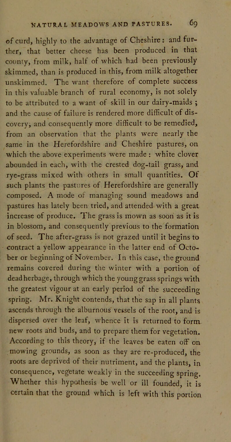 of curd, highly to the advantage of Cheshire: and fur- ther, that better cheese has been produced in that county, from milk, half of which had been previously skimmed, than is produced in this, from milk altogether unskimmed. The want therefore of complete success in this valuable branch of rural economy, is not solely to be attributed to a want of skill in our dairy-maids ; and the cause of failure is rendered more difficult of dis- covery, and consequently more difficult to be remedied, from an observation that the plants were nearly the same in the Herefordshire and Cheshire pastures, on which the above experiments were made : white clover abounded in each, with the crested dog-tail grass, and rye-grass mixed with others in small quantities. Of such plants the pastures of Herefordshire are generally composed. A mode ol managing sound meadows and pastures has lately been tried, and attended with a great increase of produce. The grass is mown as soon as it is in blossom, and consequently previous to the formation of seed. The after-grass is not grazed until it begins to contract a yellow appearance in the latter end of Octo- ber or beginning of November. In this case, the ground remains covered during the winter with a portion of deadherbage, through which the younggrass springs with the greatest vigour at an early period of the succeeding spring. Mr. Knight contends, that the sap in all plants ascends through the alburnous vessels of the root, and is dispersed over the leaf, whence it is returned to form new roots and buds, and to prepare them for vegetation. According to this theory, if the leaves be eaten off on mowing grounds, as soon as they are re-produced, the roots are deprived of their nutriment, and the plants, in consequence, vegetate weakly in the succeeding spring. Whether this hypothesis be well or ill founded, it is certain that the ground which is left with this portion