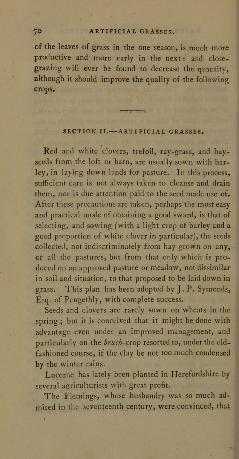 of the leaves of grass in the one season, is much more productive and more early in the next: and close- grazing will ever be found to decrease the quantity, although it should improve the quality of the following crops. SECTION II.—ARTIFICIAL GRASSES. Red and white clovers, trefoil, ray-grass, and hay- seeds from the loft or barn, are usually sown with bar- ley, in laying down lands for pasture. In this process, sufficient care is not always taken to cleanse and drain them, nor is due attention paid to the seed made use of. After these precautions are taken, perhaps the most easy and practical mode of obtaining a good sward, is that of selecting, and sowing (with a light crop of barley and a good proportion of white clover in particular), the seeds collected, not indiscriminately from hay grown on any, or all the pastures, but from that only which is pro- duced on an approved pasture or meadow, not dissimilar in soil and situation, to that proposed to be laid dowm in grass. This plan has been adopted by J. P. Symonds, Esq. of Pengethly, with complete success. Seeds and clovers are rarely sown on wheats in the spring ; but it is conceived that it might be done with advantage even under an improved management, and particularly on the brush-crop resorted to, under the old- fashioned course, if the clay be not too much condensed by the winter rains. Lucerne has lately been planted in Herefordshire by several agriculturists with great profit. The Flemings, whose husbandry was so much ad- mired in the seventeenth century, were convinced, that