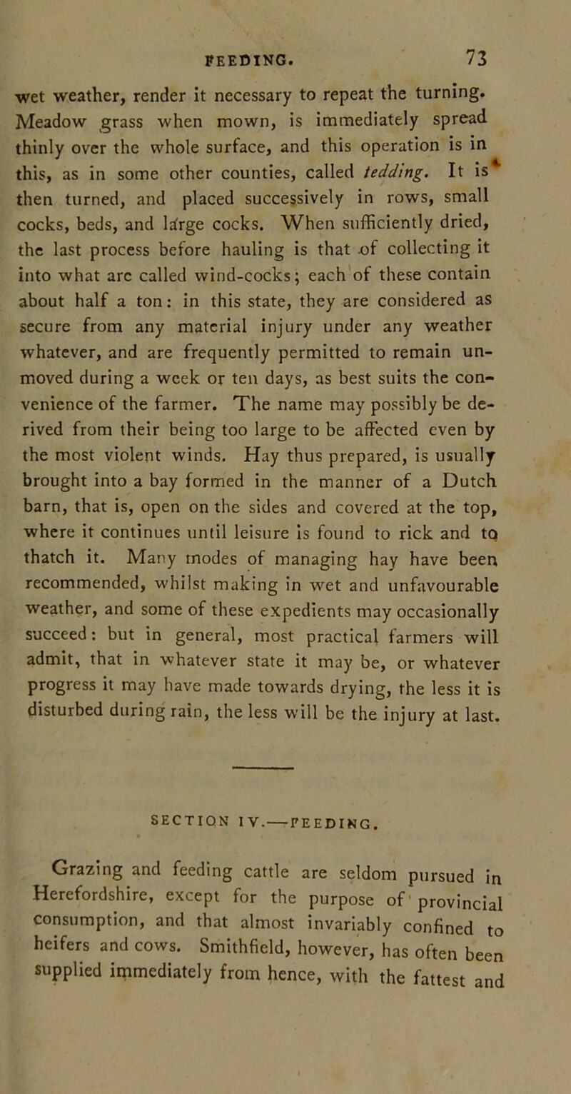 wet weather, render it necessary to repeat the turning. Meadow grass when mown, is immediately spread thinly over the whole surface, and this operation is in this, as in some other counties, called tedding. It is then turned, and placed successively in rows, small cocks, beds, and large cocks. When sufficiently dried, the last process before hauling is that of collecting it into what arc called wind-cocks; each of these contain about half a ton: in this state, they are considered as secure from any material injury under any weather whatever, and are frequently permitted to remain un- moved during a week or ten days, as best suits the con- venience of the farmer. The name may possibly be de- rived from their being too large to be affected even by the most violent winds. Hay thus prepared, is usually brought into a bay formed in the manner of a Dutch barn, that is, open on the sides and covered at the top, where it continues until leisure is found to rick and tq thatch it. Many modes of managing hay have been recommended, whilst making in wet and unfavourable weather, and some of these expedients may occasionally succeed: but in general, most practical farmers will admit, that in whatever state it may be, or whatever progress it may have made towards drying, the less it is disturbed during rain, the less will be the injury at last. SECTION IV. FEEDING. Grazing and feeding cattle are seldom pursued in Herefordshire, except for the purpose of provincial consumption, and that almost invariably confined to heifers and cows. Smithfield, however, has often been supplied immediately from hence, with the fattest and