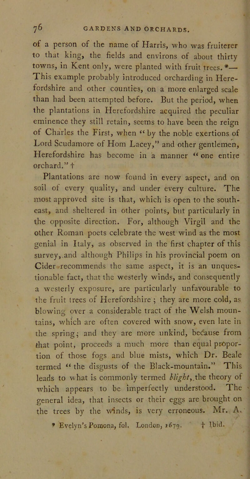 of a person of the name of Harris, who was fruiterer to that king, the fields and environs of about thirty towns, in Kent only, were planted with fruit trees.*— This example probably introduced orcharding in Here- fordshire and other counties, on a more enlarged scale than had been attempted before. But the period, when the plantations in Herefordshire acquired the peculiar eminence they still retain, seems to have been the reign of Charles the First, when “ by the noble exertions of Lord Scudamore of Horn Lacey,” and other gentlemen, Herefordshire has become in a manner “ one entire orchard.”t Plantations are now found in every aspect, and on soil of every quality, and under every culture. The most approved site is that, which is open to the south- east, and sheltered in other points, but particularly in the opposite direction. For, although Virgil and the other Roman poets celebrate the west wind as the most genial in Italy, as observed in the first chapter of this survey,.and although Philips in his provincial poem on Cider recommends the same aspect, it is an unques- tionable fact, that the westerly winds, and consequently a westerly exposure, are particularly unfavourable to the fruit trees of Herefordshire ; they are more cold, as blowing over a considerable tract of the Welsh moun- tains, which are often covered with snow, even late in the spring; and they are more unkind, because from that point, proceeds a much more than equal propor- tion of those fogs and blue mists, which Dr. Beale termed “ the disgusts of the Black-mountain.” This leads to what is commonly termed blight,.the theory of which appears to be imperfectly understood. The general idea, that insects or their eggs are brought on the trees by the w*inds, is very erroneous. Mr. A. * Evelyn’s Pomona, fob London, *679- t Ibid.