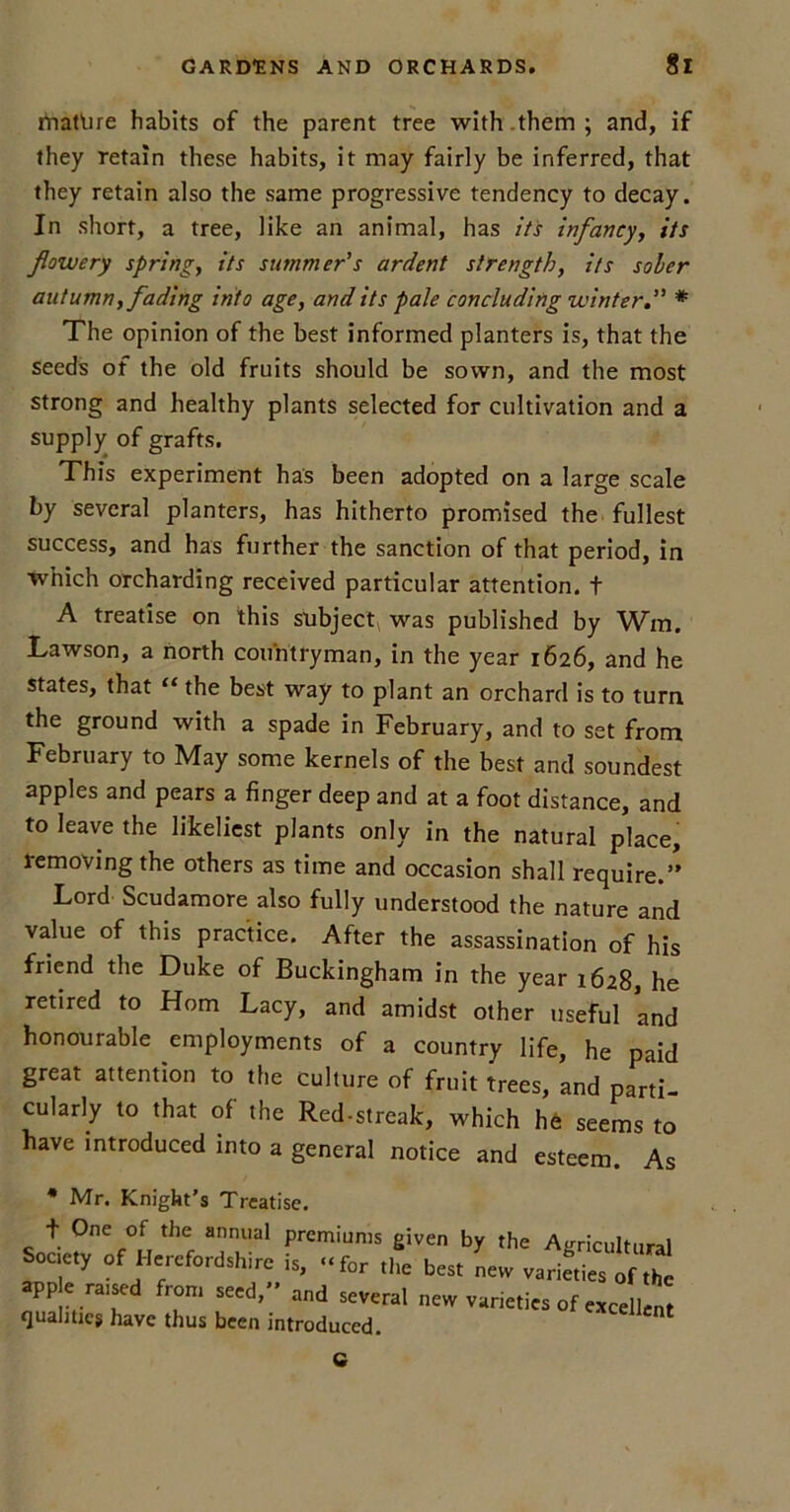 mature habits of the parent tree with.them; and, if they retain these habits, it may fairly be inferred, that they retain also the same progressive tendency to decay. In short, a tree, like an animal, has its infancy, its flowery spring, its summer's ardent strength, its sober autumn, fading into age, and its pale concluding winter* The opinion of the best informed planters is, that the seeds of the old fruits should be sown, and the most strong and healthy plants selected for cultivation and a supply of grafts. This experiment has been adopted on a large scale by several planters, has hitherto promised the fullest success, and has further the sanction of that period, in which orcharding received particular attention, t A treatise on this subject, was published by Win. Lawson, a north countryman, in the year 1626, and he states, that “ the best way to plant an orchard is to turn the ground with a spade in February, and to set from February to May some kernels of the best and soundest apples and pears a finger deep and at a foot distance, and to leave the likeliest plants only in the natural place, removing the others as time and occasion shall require.’’ Lord Scudamore also fully understood the nature and value of this practice. After the assassination of his friend the Duke of Buckingham in the year 1628, he retired to Horn Lacy, and amidst other useful and honourable employments of a country life, he paid great attention to the culture of fruit trees, and parti- cularly to that of the Red-streak, which he seems to have introduced into a general notice and esteem. As * Mr. Knight’s Treatise. + One of the annual premiums given by the Agricultural Society of Herefordshire is, ..f„r the best new varieties of ,hl »pp e raised from seed, and several new varieties of evcellem qualities have thus been introduced. nt C