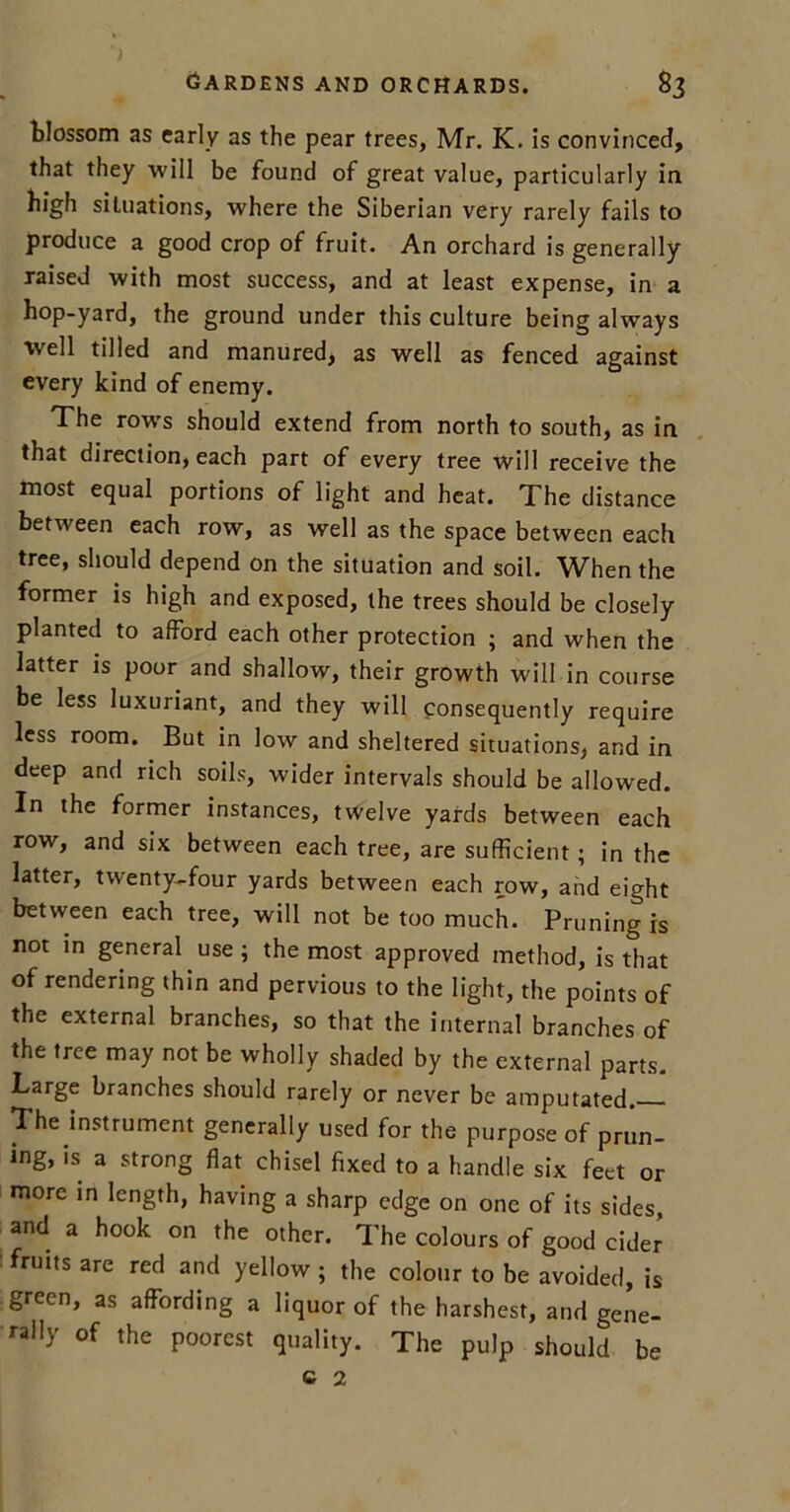 ) Gardens and orchards. S3 blossom as early as the pear trees, Mr. K. is convinced, that they will be found of great value, particularly in high situations, where the Siberian very rarely fails to produce a good crop of fruit. An orchard is generally raised with most success, and at least expense, in a hop-yard, the ground under this culture being always well tilled and manured, as well as fenced against every kind of enemy. The rows should extend from north to south, as in that direction, each part of every tree will receive the most equal portions of light and heat. The distance between each row, as well as the space between each tree, should depend on the situation and soil. When the former is high and exposed, the trees should be closely planted to afford each other protection ; and when the latter is poor and shallow, their growth will in course be less luxuriant, and they will consequently require less room. But in low and sheltered situations, and in deep and rich soils, wider intervals should be allowed. In the former instances, twelve yards between each row, and six between each tree, are sufficient; in the latter, twenty-four yards between each row, and eight between each tree, will not be too much. Pruning is not in general use ; the most approved method, is that of rendering thin and pervious to the light, the points of the external branches, so that the internal branches of the tree may not be wholly shaded by the external parts. Large branches should rarely or never be amputated. The instrument generally used for the purpose of prun- ing, is a strong fiat chisel fixed to a handle six feet or more in length, having a sharp edge on one of its sides, and a hook on the other. The colours of good cider frmts are red and yellow ; the colour to be avoided, is green, as affording a liquor of the harshest, and gene- rally of the poorest quality. The pulp should be c 2