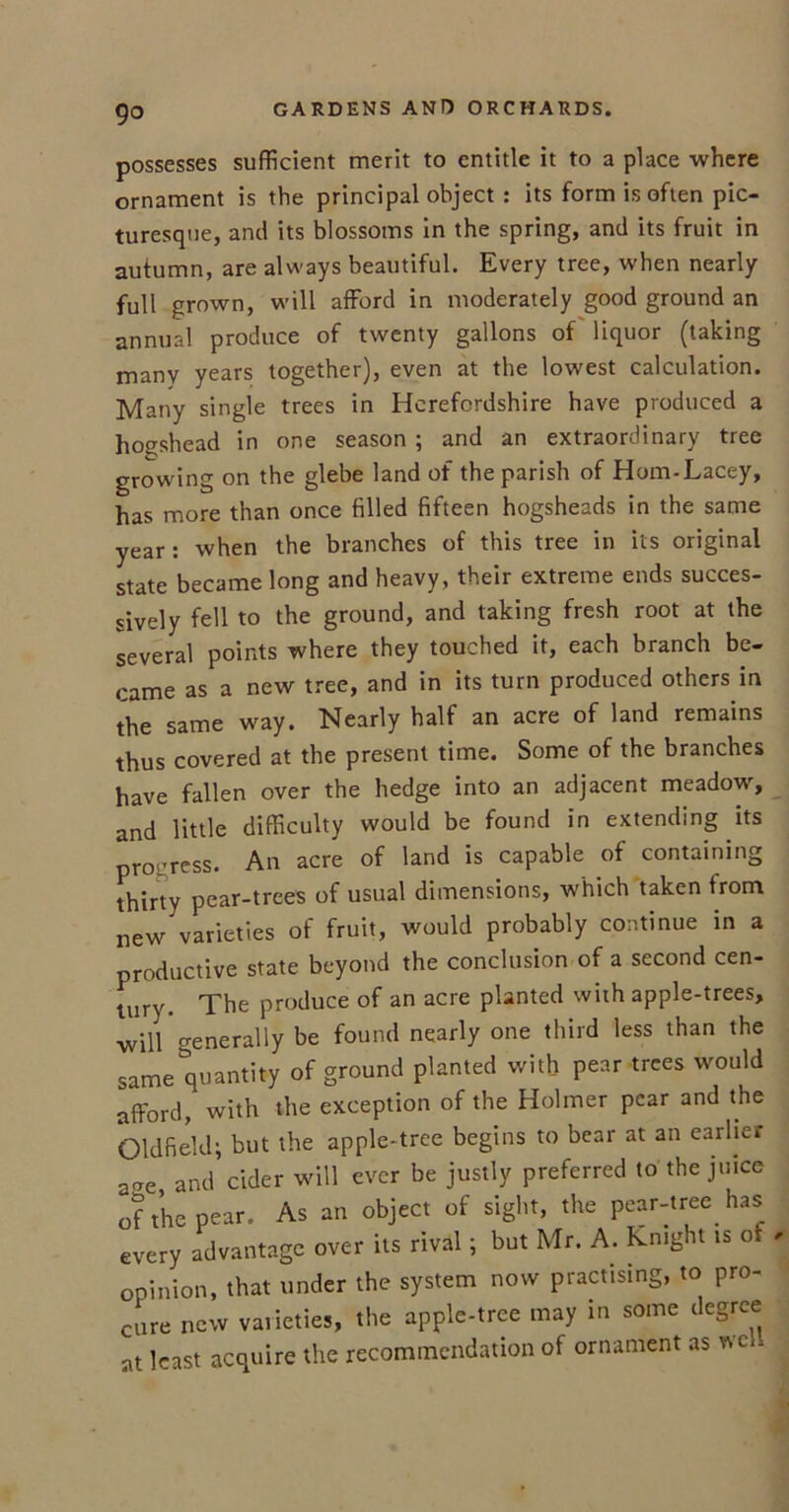 possesses sufficient merit to entitle it to a place where ornament is the principal object : its form is often pic- turesque, and its blossoms in the spring, and its fruit in autumn, are always beautiful. Every tree, when nearly full grown, will afford in moderately good ground an annual produce of twenty gallons of liquor (taking many years together), even at the lowest calculation. Many single trees in Herefordshire have produced a hogshead in one season ; and an extraordinary tree growing on the glebe land of the parish of Hom-Lacey, has more than once filled fifteen hogsheads in the same year: when the branches of this tree in its original state became long and heavy, their extreme ends succes- sively fell to the ground, and taking fresh root at the several points where they touched it, each branch be- came as a new tree, and in its turn produced others in the same way. Nearly half an acre of land remains thus covered at the present time. Some of the branches have fallen over the hedge into an adjacent meadow, and little difficulty would be found in extending its progress. An acre of land is capable of containing thirty pear-trees of usual dimensions, which taken from new varieties of fruit, would probably continue in a productive state beyond the conclusion of a second cen- tury. The produce of an acre planted with apple-trees, will generally be found nearly one third less than the samequantity of ground planted with pear trees would afford, with the exception of the Holmer pear and the Oldfield; but the apple-tree begins to bear at an earlier aae and cider will ever be justly preferred to the juice of the pear. As an object of sight, the pear-tree has every advantage over its rival; but Mr. A. Knight is ot opinion, that under the system now practising, to pro- cure new varieties, the apple-tree may in some degree at least acquire the recommendation of ornament as well