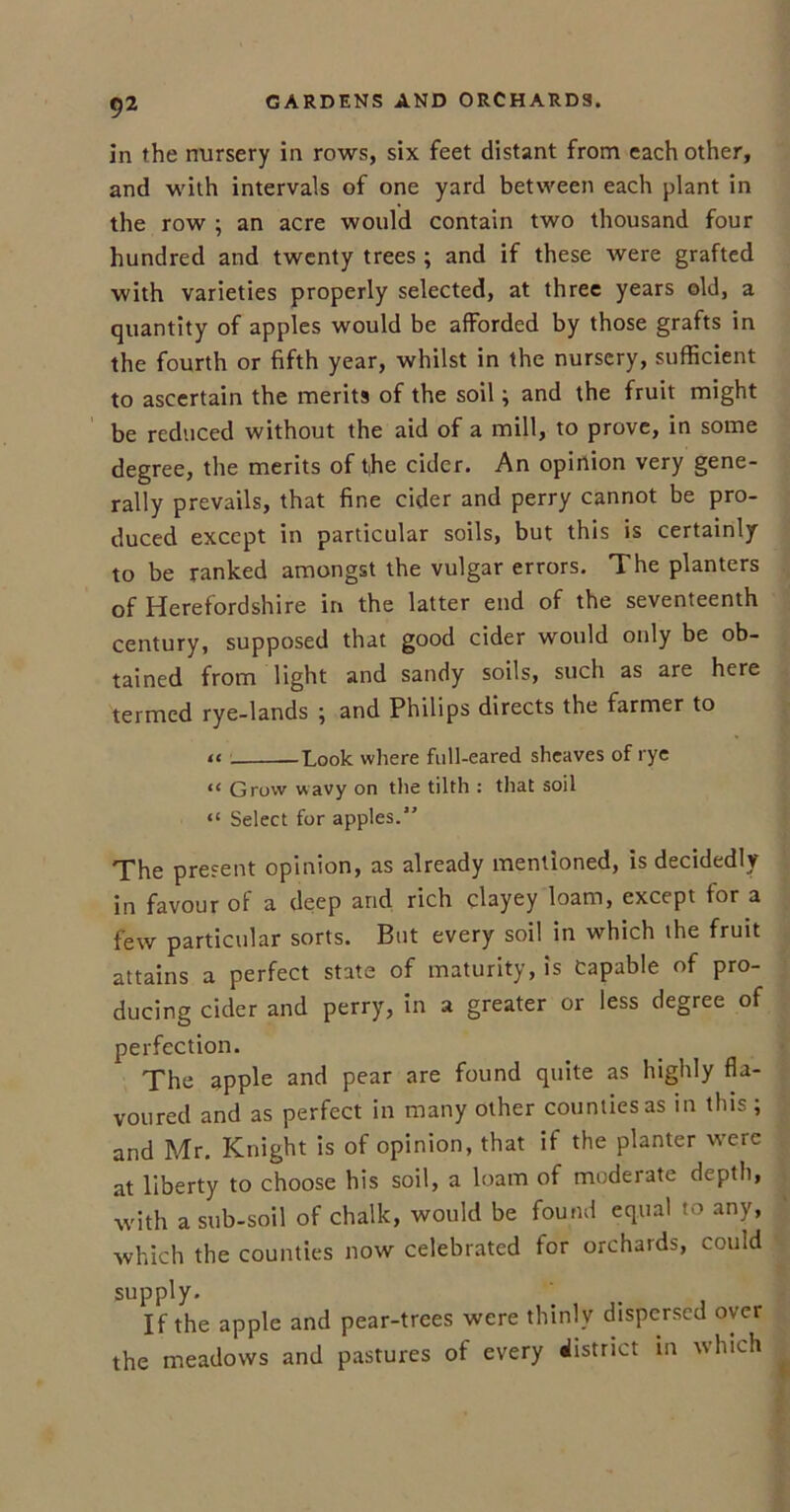 in the nursery in rows, six feet distant from each other, and with intervals of one yard between each plant in the row ; an acre would contain two thousand four hundred and twenty trees ; and if these were grafted with varieties properly selected, at three years old, a quantity of apples would be afforded by those grafts in the fourth or fifth year, whilst in the nursery, sufficient to ascertain the merits of the soil; and the fruit might be reduced without the aid of a mill, to prove, in some degree, the merits of t,he cider. An opinion very gene- rally prevails, that fine cider and perry cannot be pro- duced except in particular soils, but this is certainly to be ranked amongst the vulgar errors. The planters of Herefordshire in the latter end of the seventeenth century, supposed that good cider would only be ob- tained from light and sandy soils, such as are here termed rye-lands ; and Philips directs the farmer to -Look where full-eared sheaves of rye Grow wavy on the tilth : that soil “ Select for apples.” The present opinion, as already mentioned, is decidedly in favour of a deep and rich clayey loam, except for a few particular sorts. But every soil in which the fruit attains a perfect state of maturity, is Capable of pro- ducing cider and perry, in a greater or less degree of perfection. The apple and pear are found quite as highly fla- voured and as perfect in many other counties as in this ; and Mr. Knight is of opinion, that if the planter were at liberty to choose his soil, a loam of moderate depth, with a sub-soil of chalk, would be found equal to any, which the counties now celebrated for orchards, could supply. If the apple and pear-trees were thinly dispersed oyer the meadows and pastures of every district in which