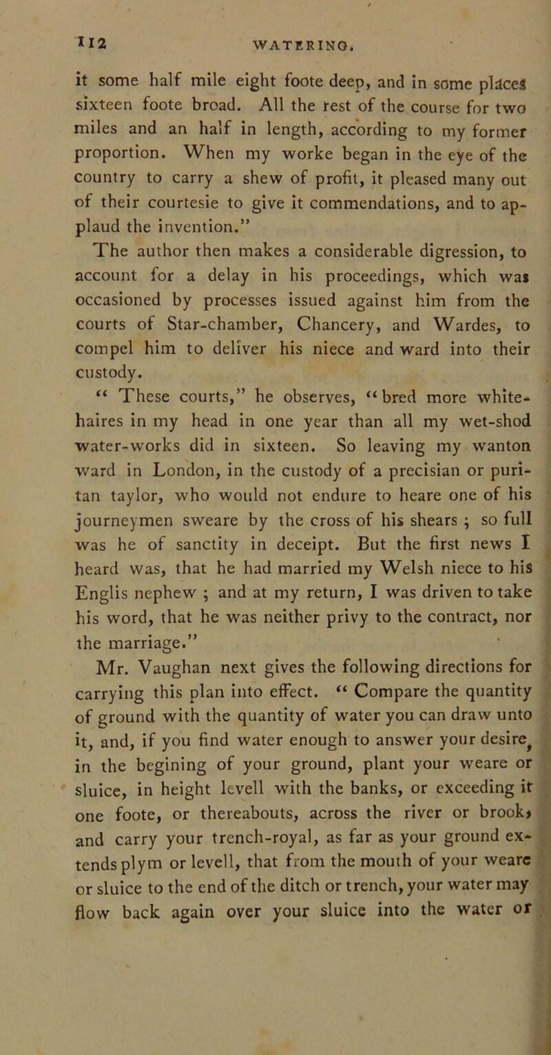 it some half mile eight foote deep, and in some places sixteen foote broad. All the rest of the course for two miles and an half in length, according to my former proportion. When my worke began in the eye of the country to carry a shew of profit, it pleased many out of their courtesie to give it commendations, and to ap- plaud the invention.” The author then makes a considerable digression, to account for a delay in his proceedings, which wa* occasioned by processes issued against him from the courts of Star-chamber, Chancery, and Wardes, to compel him to deliver his niece and ward into their custody. “ These courts,” he observes, “bred more white- haires in my head in one year than all my wet-shod water-works did in sixteen. So leaving my wanton ward in London, in the custody of a precisian or puri- tan taylor, who would not endure to heare one of his journeymen sweare by the cross of his shears ; so full was he of sanctity in deceipt. But the first news I heard was, that he had married my Welsh niece to his Englis nephew ; and at my return, I was driven to take his word, that he was neither privy to the contract, nor the marriage.” Mr. Vaughan next gives the following directions for carrying this plan into effect. “ Compare the quantity of ground with the quantity of water you can draw unto it, and, if you find water enough to answer yourdesire^ in the begining of your ground, plant your weare or sluice, in height levell with the banks, or exceeding it one foote, or thereabouts, across the river or brook* and carry your trench-royal, as far as your ground ex- tends plym or levell, that from the mouth of your weare or sluice to the end of the ditch or trench, your water may flow back again over your sluice into the water or