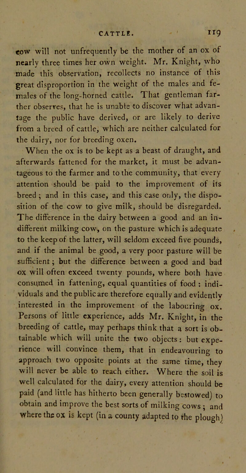 cow will not unfrequently be the mother of an ox of nearly three times her own weight. Mr. Knight, who made this observation, recollects no instance of this great disproportion in the weight of the males and fe- males of the long-horned cattle. TL hat gentleman far- ther observes, that he is unable to discover what advan- tage the public have derived, or are likely to derive from a breed of cattle, which are neither calculated for the dairy, nor for breeding oxen. When the ox is to be kept as a beast of draught, and afterwards fattened for the market, it must be advan- tageous to the farmer and to the community, that every attention should be paid to the improvement of its breed ; and in this case, and this case only, the dispo- sition of the cow to give milk, should be disregarded. The difference in the dairy between a good and an in- different milking cow, on the pasture which is adequate to the keep of the latter, will seldom exceed five pounds, and if the animal be good, a very poor pasture will be sufficient; but the difference between a good and bad ox will often exceed twenty pounds, where both have consumed in fattening, equal quantities of food : indi- viduals and the public are therefore equally and evidently interested in the improvement of the labouring ox. Persons of little experience, adds Mr. Knight, in the breeding of cattle, may perhaps think that a sort is ob- tainable which will unite the two objects: but expe- rience will convince them, that in endeavouring to approach two opposite points at the same time, they will never be able to reach either. Where the soil is well calculated for the dairy, every attention should be paid (and little has hitherto been generally bestowed) to obtain and improve the best sorts of milking cows ; and where the ox is kept (in a county adapted to the plough)