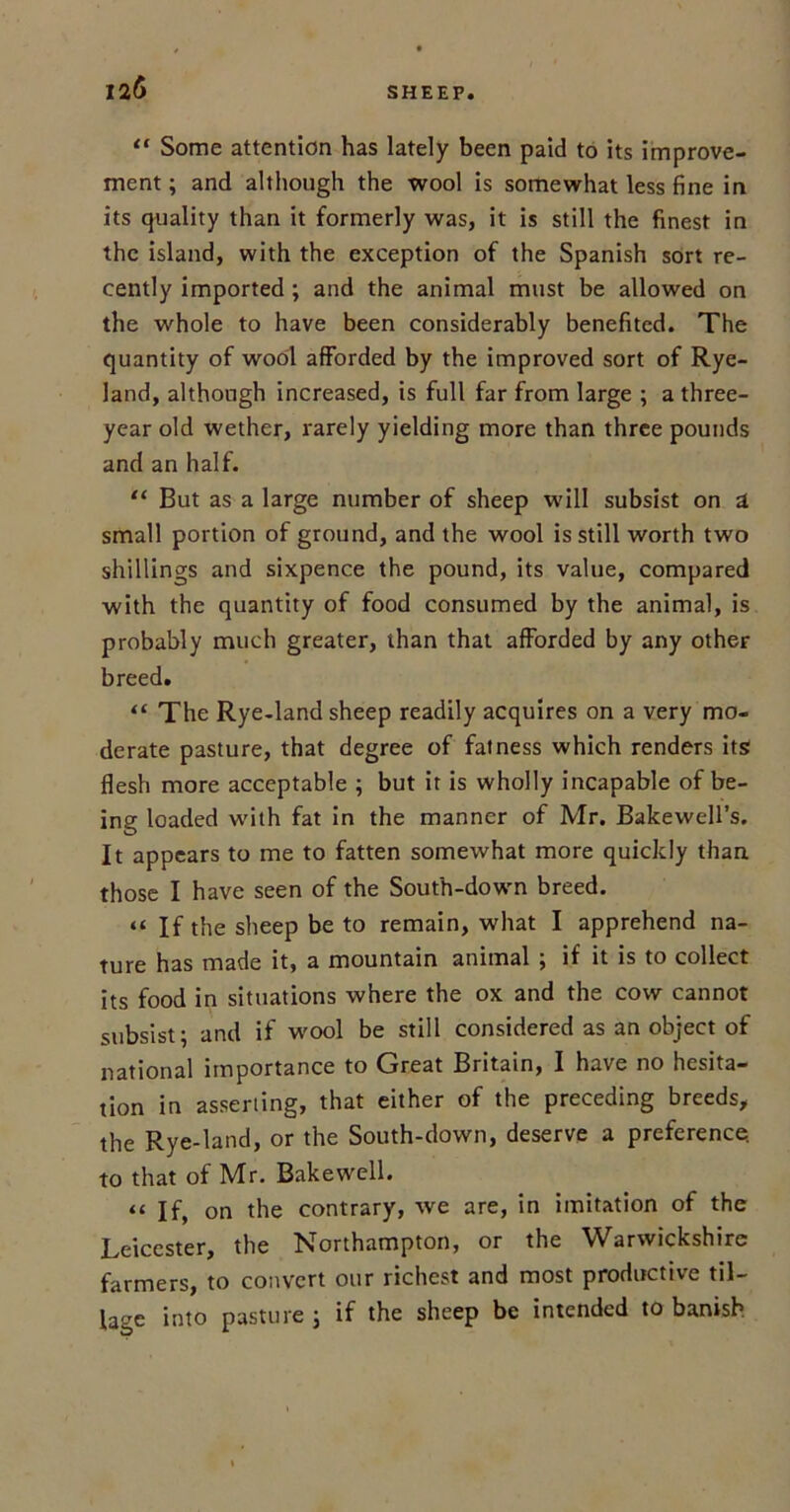 12(5 “ Some attention has lately been paid to its improve- ment ; and although the wool is somewhat less fine in its quality than it formerly was, it is still the finest in the island, with the exception of the Spanish sort re- cently imported ; and the animal must be allowed on the whole to have been considerably benefited. The quantity of wool afforded by the improved sort of Rye- land, although increased, is full far from large ; a three- year old wether, rarely yielding more than three pounds and an half. “ But as a large number of sheep will subsist on a small portion of ground, and the wool is still worth two shillings and sixpence the pound, its value, compared with the quantity of food consumed by the animal, is probably much greater, than that afforded by any other breed. “ The Rye-land sheep readily acquires on a very mo- derate pasture, that degree of fatness which renders its flesh more acceptable ; but it is wholly incapable of be- ing loaded with fat in the manner of Mr. Bakewell’s. It appears to me to fatten somewhat more quickly than those I have seen of the South-down breed. “ If the sheep be to remain, what I apprehend na- ture has made it, a mountain animal ; if it is to collect its food in situations where the ox and the cow cannot subsist; and if wool be still considered as an object of national importance to Great Britain, I have no hesita- tion in asserting, that either of the preceding breeds, the Rye-land, or the South-down, deserve a preference, to that of Mr. Bakewell. “ If, on the contrary, we are, in imitation of the Leicester, the Northampton, or the Warwickshire farmers, to convert our richest and most productive til- lage into pasture j if the sheep be intended to banish