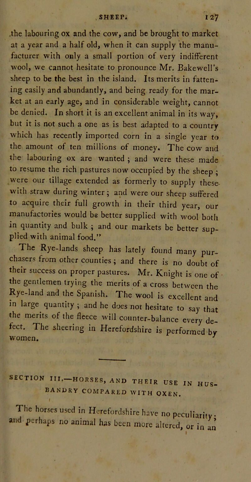 .the labouring ox and the cow, and be brought to market at a year and a half old, when it can supply the manu- facturer with only a small portion of very indifferent wool, we cannot hesitate to pronounce Mr. Bakewell’s sheep to be the best in the island. Its merits in fatten- ing easily and abundantly, and being ready for the mar- ket at an early age, and in considerable weight, cannot be denied. In short it is an excellent animal in its way, but it is not such a one as is best adapted to a country which has recently imported corn in a single year to the amount of ten millions of money. The cow and the labouring ox are wanted ; and were these made to resume the rich pastures now occupied by the sheep ; were our tillage extended as formerly to supply these- with straw during winter; and were our sheep suffered to acquire their full growth in their third year, our manufactories would be better supplied with wool both in quantity and bulk ; and our markets be better sup- plied with animal food.” The Rye-lands sheep has lately found many pur- chasers from other counties; and there is no doubt of their success on proper pastures. Mr. Knight is one of the gentlemen trying the merits of a cross between the Rye-land and the Spanish. The wool is excellent and in large quantity ; and he does not hesitate to say that the merits of the fleece will counter-balance every de- fect. The sheering in Herefordshire is performed-by women. J SECTION III,—HORSES, AND THEIR USE IN HUS- BANDRY COMPARED WITH OXEN. I - • \ The horses used in Herefordshire have no peculiarity and perhaps no animal has been more altered, or in an