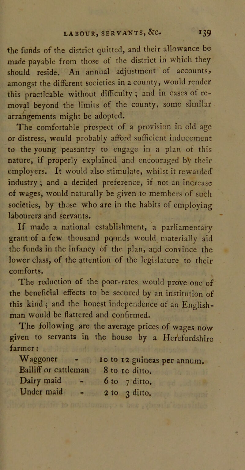 the funds of the district quitted, and their allowance be made payable from those ot the district in which they should reside. An annual adjustment of accounts* amongst the different societies in a county, would render this practicable without difficulty ; and in cases ot re- moval beyond the limits of the county, some similar arrangements might be adopted. The comfortable prospect of a provision in old age or distress, would probably afford sufficient inducement to the young peasantry to engage in a plan of this nature, if properly explained and encouraged bV their employers. It would also stimulate, whilst it rewarded industry ; and a decided preference, if not an increase of wages, would naturally be given to members of such societies, by those who are in the habits of employing labourers and servants. If made a national establishment, a parliamentary grant of a few thousand pcjunds would materially aid the funds in the infancy of the plan, aqd convince the lower class, of the attention of the legislature to their comforts. The reduction of the poor-rates would prove one of the beneficial effects to be secured by an institution of this kind ; and the honest independence of an English- man would be flattered and confirmed. The following are the average prices of wages now given to servants in the house by a Herefordshire farmer: Waggoner - io to 12 guineas per annum. Bailiff or cattleman 8 to 10 ditto. Dairy maid - 6 to 7 ditto. Under maid - 2 to 3 ditto.