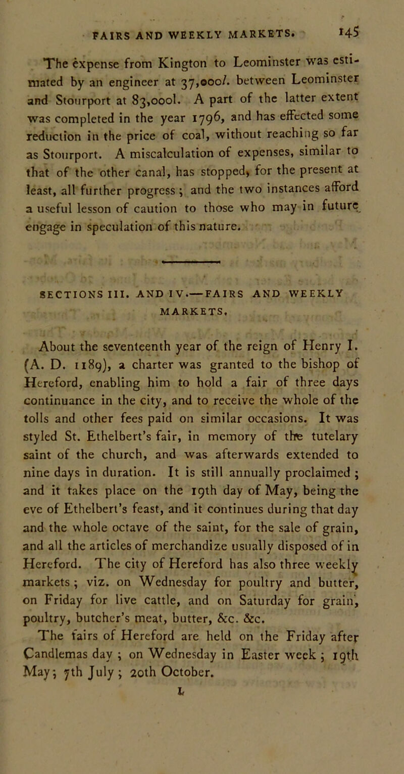 FAIRS AND WEEKLY MARKETS. *45 The expense from Kington to Leominster was esti- mated by an engineer at 37,000/. between Leominster and Stourport at 83,000!. A part of the latter extent was completed in the year 1796, and has effected some reduction in the price of coal, without reaching so far as Stourport. A miscalculation of expenses, similar to that of the other canal, has stopped) for the present at least, all further progress ; and the two instances afford a useful lesson of caution to those who may in future engage in speculation of this nature. SECTIONS III. AND IV FAIRS AND WEEKLY MARKETS. About the seventeenth year of the reign of Henry I. (A. D. 1189), a charter was granted to the bishop of Hereford, enabling him to hold a fair of three days continuance in the city, and to receive the whole of the tolls and other fees paid on similar occasions. It was styled St. Ethelbert’s fair, in memory of the tutelary saint of the church, and was afterwards extended to nine days in duration. It is still annually proclaimed ; and it takes place on the 19th day of May, being the eve of Ethelbert’s feast, and it continues during that day and the whole octave of the saint, for the sale of grain, and all the articles of merchandize usually disposed of in Hereford. The city of Hereford has also three weekly markets ; viz. on Wednesday for poultry and butter, on Friday for live cattle, and on Saturday for grain, poultry, butcher’s meat, butter, &c. &c. The fairs of Hereford are held on the Friday after Candlemas day ; on Wednesday in Easter week ; 19th May; 7th July; 20th October. L