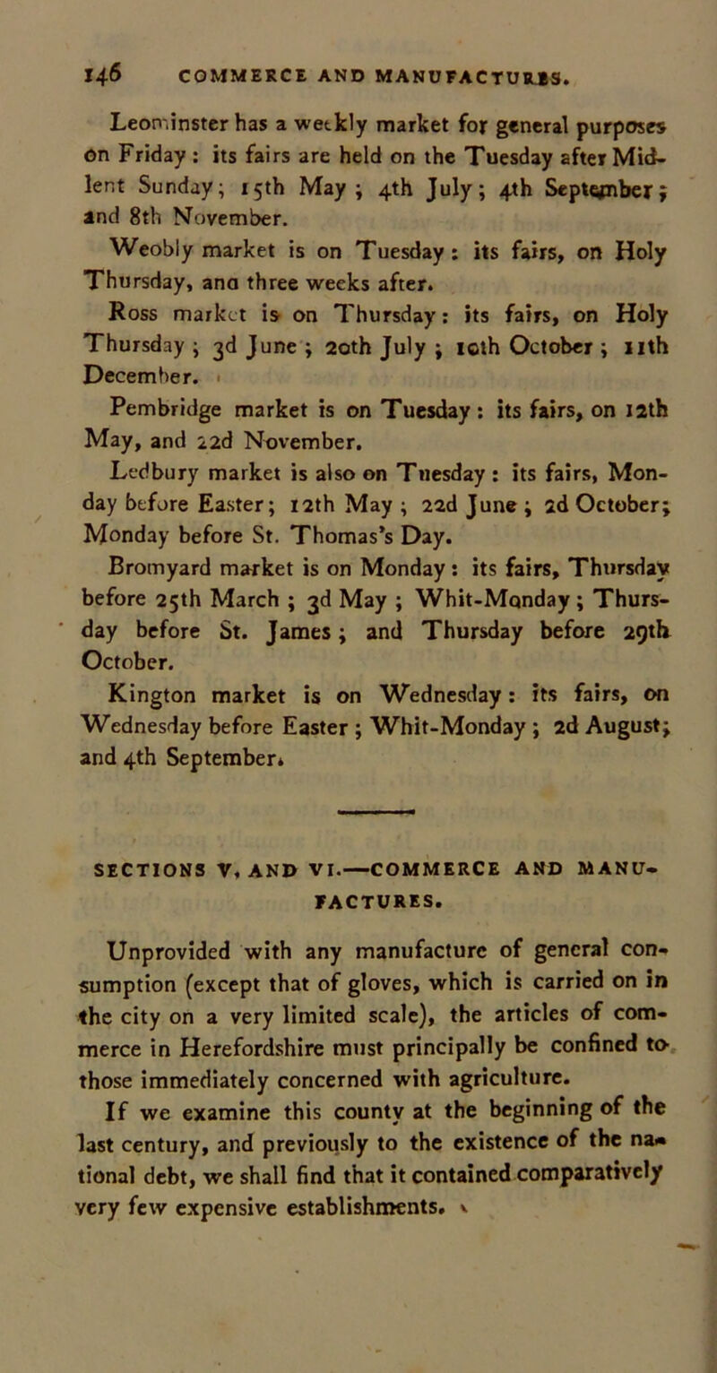 Leominster has a wetkly market for general purposes on Friday : its fairs are held on the Tuesday after Mid- lent Sunday; 15th May; 4th July; 4th September; and 8th November. Weobly market is on Tuesday: its fairs, on Holy Thursday, ana three weeks after. Ross market is on Thursday: its fairs, on Holy Thursday ; 3d June ; 20th July ; icth October ; nth December. Pembridge market is on Tuesday: its fairs, on 12th May, and 22d November. Ledbury market is also on Tuesday : its fairs, Mon- day before Easter; 12th May ; 22d June ; 2d October; Monday before St. Thomas’s Day. Bromyard market is on Monday : its fairs, Thursday before 25th March ; 3d May ; Whit-Mqnday; Thurs- day before St. James; and Thursday before 29th October. Kington market is on Wednesday: its fairs, on Wednesday before Easter ; Whit-Monday ; 2d August; and 4th September* SECTIONS V. AND VI.—COMMERCE AND MANU- FACTURES. Unprovided with any manufacture of general con- sumption (except that of gloves, which is carried on in the city on a very limited scale), the articles of com- merce in Herefordshire must principally be confined to- those immediately concerned with agriculture. If we examine this county at the beginning of the last century, and previously to the existence of the na» tional debt, we shall find that it contained comparatively