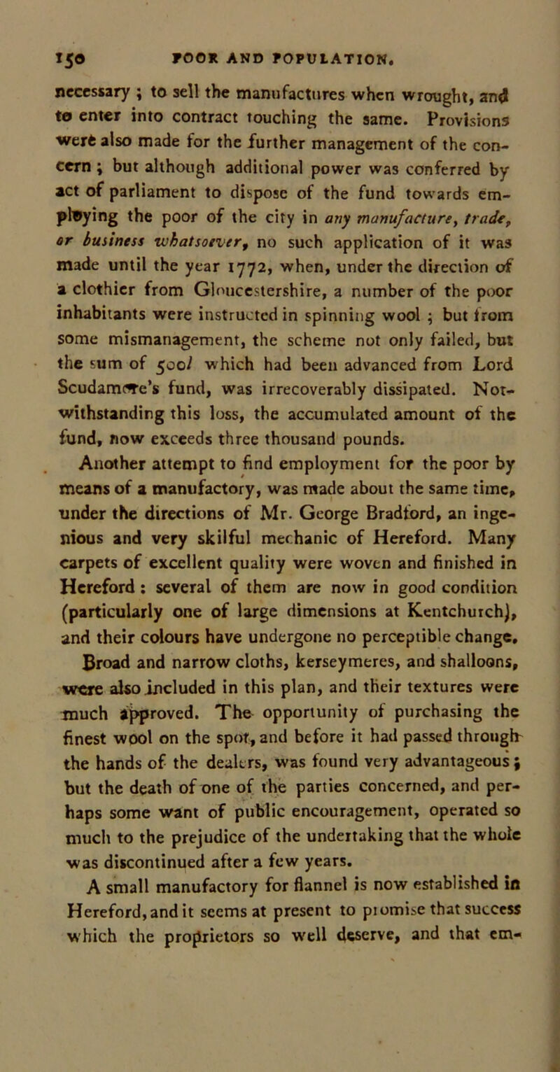 necessary ; to sell the manufactures when wrought, and to enter into contract touching the same. Provisions werfe also made for the further management of the con- cern ; but although additional power was conferred by act of parliament to dispose of the fund towards em- ploying the poor of the city in any manufacture, trade, or business whatsoever, no such application of it was made until the year 1772, when, under the direction of a clothier from Gloucestershire, a number of the poor inhabitants were instructed in spinning wool ; but from some mismanagement, the scheme not only failed, but the sum of 500^ which had been advanced from Lord ScudamfTc's fund, was irrecoverably dissipated. Not- withstanding this loss, the accumulated amount of the fund, now exceeds three thousand pounds. Another attempt to find employment for the poor by means of a manufactory, was made about the same time, under the directions of Mr. George Bradford, an inge- nious and very skilful mechanic of Hereford. Many carpets of excellent quality were woven and finished in Hereford : several of them are now in good condition (particularly one of large dimensions at Kentchurch), and their colours have undergone no perceptible change. Broad and narrow cloths, kerseymeres, and shalloons, were also included in this plan, and their textures were much approved. The opportunity of purchasing the finest wool on the spot, and before it had passed through the hands of the dealers, was found very advantageous; but the death of one of the parties concerned, and per- haps some want of public encouragement, operated so much to the prejudice of the undertaking that the whole was discontinued after a few years. A small manufactory for flannel is now established in Hereford, and it seems at present to promise that success which the proprietors so well deserve, and that cm-