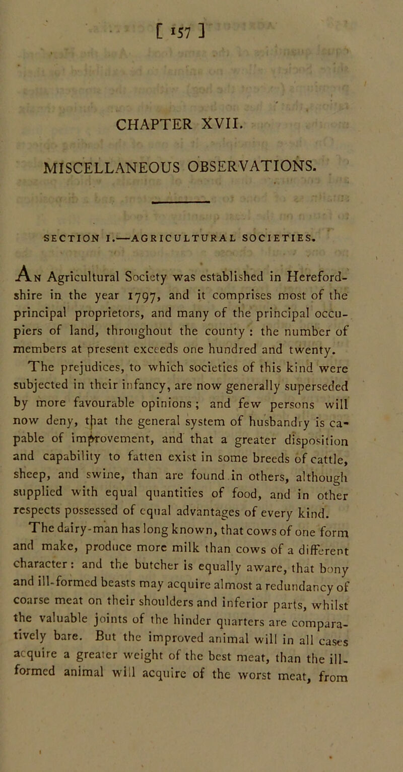 [157] CHAPTER XVII. MISCELLANEOUS OBSERVATIONS. SECTION I.—AGRICULTURAL SOCIETIES. An Agricultural Society was established in Hereford- shire in the year 1797, and it comprises most of the principal proprietors, and many of the principal occu- piers of land, throughout the county : the number of members at present exceeds one hundred and twenty. The prejudices, to which societies of this kind were subjected in their infancy, are now generally superseded by more favourable opinions ; and few persons will now deny, tfiat the general system of husbandry is ca- pable of improvement, and that a greater disposition and capability to fatten exist in some breeds of cattle, sheep, and swine, than are found in others, although supplied with equal quantities of food, and in other respects possessed of equal advantages of every kind. The dairy-man has long known, that cows of one form and make, produce more milk than cows of a different character : and the butcher is equally aware, that bony and ill-formed beasts may acquire almost a redundancy of coarse meat on their shoulders and inferior parts, whilst the valuable joints of the hinder quarters are compara- tively bare. But the improved animal will in all cases acquire a greater weight of the best meat, than the ill- formed animal will acquire of the worst meat, from