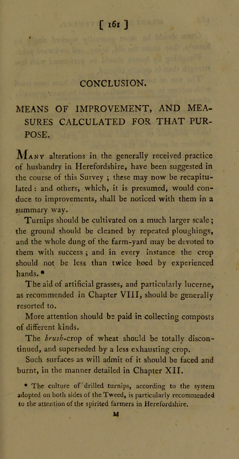 CONCLUSION. MEANS OF IMPROVEMENT, AND MEA- SURES CALCULATED FOR THAT PUR- POSE. M any alterations in the generally received practice of husbandry in Herefordshire, have been suggested in the course of this Survey ; these may now be recapitu- lated : and others, which, it is presumed, would con- duce to improvements, shall be noticed with them in a summary way. Turnips should be cultivated on a much larger scale; the ground should be cleaned by repeated ploughings, and the whole dung of the farm-yard may be devoted to them with success ; and in every instance the crop should not be less than twice hoed by experienced hands. * The aid of artificial grasses, and particularly lucerne, as recommended in Chapter VIII, should be generally resorted to. More attention should be paid ip. collecting composts of different kinds. The brush-crop of wheat should be totally discon- tinued, and superseded by a less exhausting crop. Such surfaces as will admit of it should be faced and burnt, in the manner detailed in Chapter XII. * The culture of drilled turnips, according to the system adopted on both sides of the Tweed, is particularly recommended to the attention of the spirited farmers in Herefordshire. M