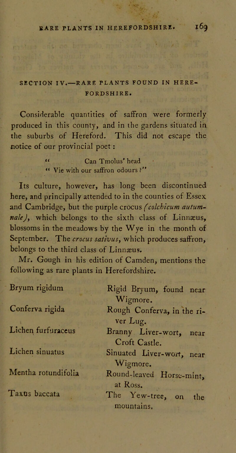 SECTION IV.—RARE PLANTS FOUND IN HERE- FORDSHIRE. Considerable quantities of saffron were formerly produced in this county, and in the gardens situated in the suburbs of Hereford. This did not escape the notice of our provincial poet: “ Can Tmolus’head “ Vie with our saffron odours ?” Its culture, however, has long been discontinued here, and principally attended to in the counties of Essex and Cambridge, but the purple crocus (colchicum autum- nale)y which belongs to the sixth class of Linnasus, blossoms in the meadows by the Wye in the month of September. The crocus sativus, which produces saffron, belongs to the third class of Linnaeus. Mr. Gough in his edition of Camden, mentions the following as rare plants in Herefordshire. Bryum rigidum Conferva rigida Lichen furfuraccus Lichen sinuatus Mentha rotundifolia Taxos baccata Rigid Bryum, found near Wigmore. Rough Conferva, in the ri- ver Lug. Branny Liver-wort, near Croft Castle. Sinuated Liver-wort, near Wigmore. Round-leaved Horse-mint, at Ross. The Yew-tree, on the mountains.