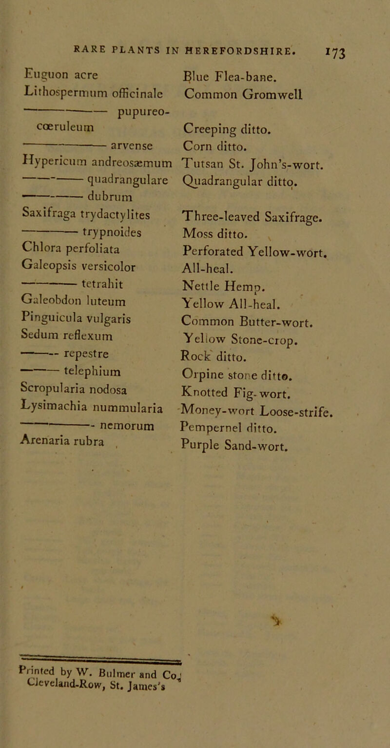 m Euguon acre Lirhospermum officinale ■ pupureo- coeruleum * arvense Hypericum andreossemum quadrangulare dubrum Saxifraga trydactylites trypnoides Chlora perfoliata Galeopsis versicolor tetrahit Galeobdon luteum Pinguicula vulgaris Sedum reflexum repestre telephium Scropularia nodosa Lysimachia nummularia - ncmorum Arenaria rubra Blue Flea-bane. Common Gromwell Creeping ditto. Corn ditto. Tutsan St. John’s-wort. Quadrangular ditto. Three-leaved Saxifrage. Moss ditto. Perforated Yellow-wort. All-heal. Nettle Hemp. Yellow All-heal. Common Butter-wort. Yeliow Stone-crop. Rock ditto. Orpine stone ditto. Knotted Fig-wort. Money-wort Loose-strife. Pempernel ditto. Purple Sand-wort. Printed by W. Bulmer and Co' CJeveland-Row, St. James's