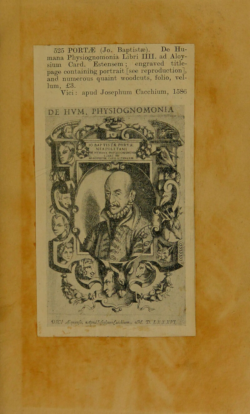 l. 525 PORTIÆ (Jo. Baptistœ). De Hu- mana Physiognomonia Libri IIII. ad Aloy- sium Gard. Estensem ; engraved title- page containiiig portrait [see reproduction], and numerous quaint woodcuts, folio, vel- luin, £3. Vici : apud Joseplium Caccliium, 1586 DE HVM. THYSIOGNOMONfA V/CI 75. T. X X Wî. A ^ V'‘