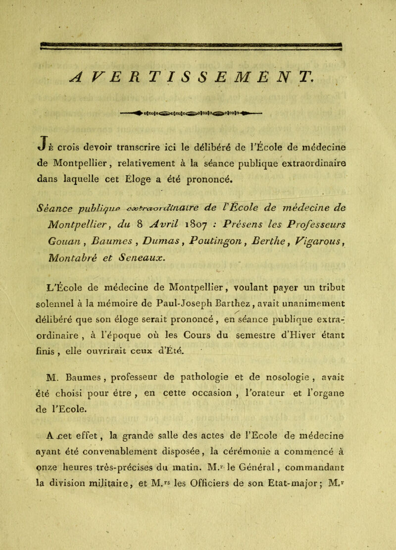 J à crois devoir transcrire ici le délibéré de TÉcoîe de médecine de Montpellier, relativement à la séance publique extraordinaire dans laquelle cet Éloge a été prononcé. Séance puhligu^ fltnalre de l Ecole de médecine de Montpellier ^ du 8 Avril 1807 ; Présens les Professeurs Goiian , Baumes , Dumas, Poutingon, Berthe, Vigarous, Montabré et Seneaux. L'École de médecine de Montpellier, voulant payer un tribut solennel à la mémoire de Paul-Joseph Barthez, avait unanimement délibéré que son éloge serait prononcé, en séance publique extra-; ordinaire , à l’époque où les Cours du semestre d’Hiver étant finis , elle ouvrirait ceux d’Été. M. Baumes , professeur de pathologie et de nosologie , avait été choisi pour être , en cette occasion , Torateur et l’organe de l'Ecole. A 4cet effet, la grande salle des actes de l’Ecole de médecine ayant été convenablement disposée, la cérémonie a commencé à onze heures très-précises du matin. M.^^ le Général, commandant la division mijitaire, et M.’^s les Officiers de son Etat-major; M.*”