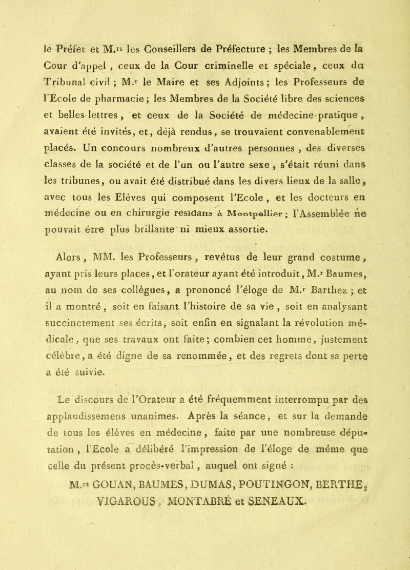 ie Préfet et M.^s levS Conseillers de Préfecture ; les Membres de la Cour d'appel , ceux de la Cour criminelle et spéciale, ceux du Tribunal civil; le Maire et ses Adjoints; les Professeurs de l’Ecole de pharmacie; les Membres de la Société libre des sciences et belles lettres , et ceux de la Société de médecine-pratique , avaient été invités, et, déjà rendus, se trouvaient convenablement placés. Un concours nombreux d'autres personnes , des diverses classes de la société et de Tun ou l'autre sexe , s'était réuni dans les tribunes, ou avait été distribué dans les divers lieux de la salle^ avec tous les Elèves qui composent l'Ecole , et les docteurs en médecine ou en chirurgie résidant k Montpellier ; l’Assemblée ne pouvait être plus brillante' ni mieux assortie. Alors , MM. les Professeurs , revêtus de leur grand costume ^ ayant pris leurs places, et l’orateur ayant été introduit, M.r Baumes, au nom de ses collègues, a prononcé l'éloge de M.*^ Barthez ; et il a montré , soit en faisant l'histoire de sa vie , soit en analysant succinctement ses écrits, soit enfin en signalant la révolution mé- dicale, que ses travaux ont faite; combien cet homme, justement célèbre, a été digne de sa renommée, et des regrets dont sa perte a été suivie. Le discours de l'Orateur a été fréquemment interrompu nar des appiaodissemens unanimes. Après la séance, et sur la demande de tous les élèves en médecine , faite par une nombreuse dépu« ration , l’Ecole a délibéré l’impression de l’éloge de même que celle du présent procès-verbal, auquel ont signé : M.rs GOUAN, BAUMES, DUMAS, POUTINGON, BÉRTHEg YIGAROÜS. MOKTABRÉ et SENEAUX.