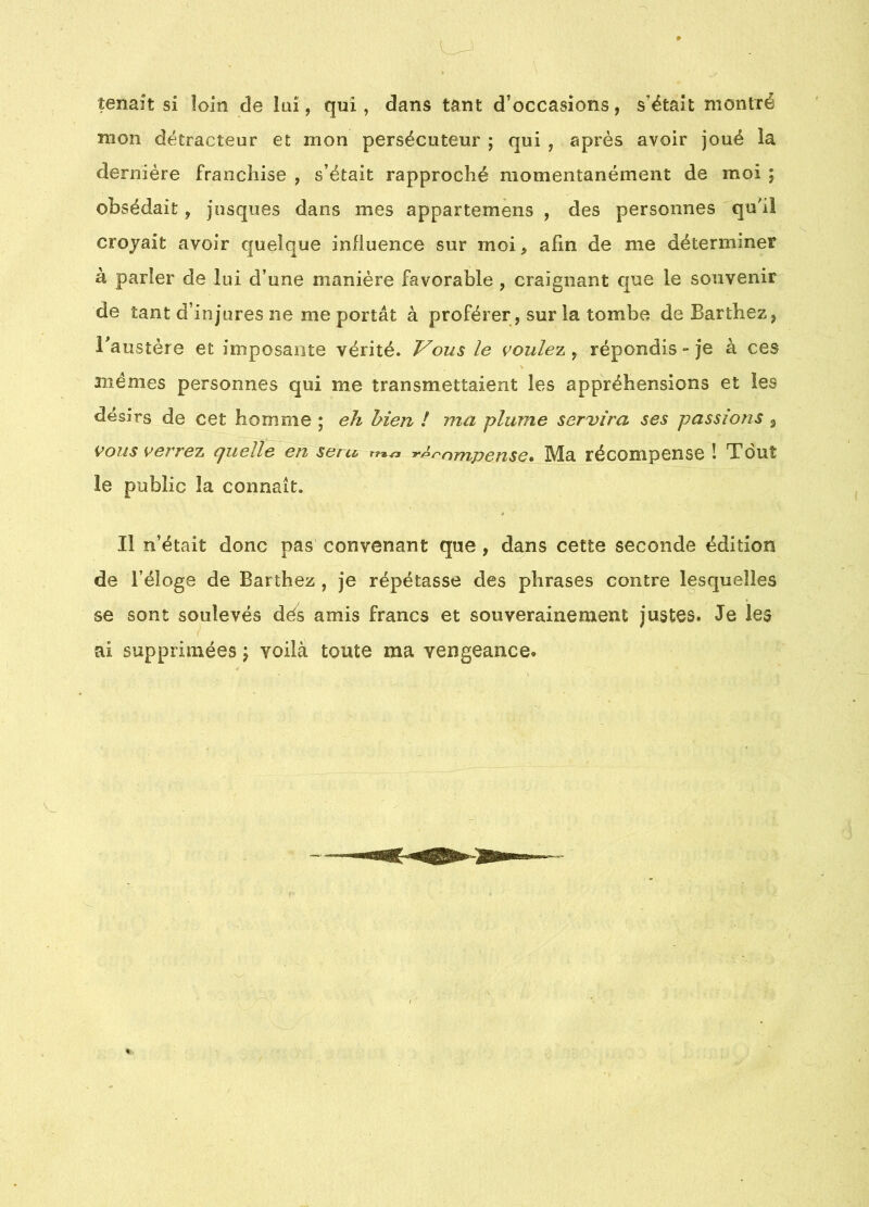 tenait si loin de îaî, qui, dans tant d’occasions, s’ëtaît montré mon détracteur et mon persécuteur ; qui , après avoir joué la dernière franchise , s’était rapproché momentanément de moi ; obsédait, jusques dans mes appartemèns , des personnes qu'il croyait avoir quelque influence sur moi, afin de me déterminer à parler de lui d’une manière favorable , craignant que le souvenir de tant d’injures ne me portât à proférer , sur la tombe de Barthez, Baustère et imposante vérité. Vous le voulez ^ répondis - je à ces anémes personnes qui me transmettaient les appréhensions et les désirs de cet homme ; eh bien ! ma plume servira ses passions 3 vous verrez quelle en seru ^^f'nmpense» Ma récompense î Tout le public la connaît. Il n’était donc pas convenant que , dans cette seconde édition de l’éloge de Barthez , je répétasse des phrases contre lesquelles se sont soulevés dés amis francs et souverainement justes. Je les ai supprimées \ voilà toute ma vengeance.