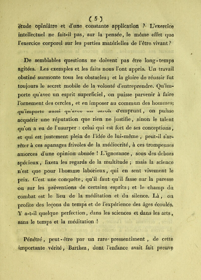 (55 ëtude opiniâtre et d’une, constante application ?• L’exercice intellectuel ne fait-il pas, sur la pensée, le même effet que l’exercice corporel sur les parties matérielles de l’être vivant ? De semblables questions ne doivent pas être long-temps agitées. Les exemples et les faits nous l’ont appris. Un travail obstiné surmonte tous les obstacles ; et la gloire de réussir fut toujours le secret mobile de la volonté d’entreprendre. Qu’im- porte qu’avec un esprit superficiel, on puisse parvenir à faire l’ornement des cercles, et en imposer au commun des hommes; qu'importe attosi «j.x d’emprunt, on puîsso acquérir une réputation que rien ne justifie, sinon le talent qu’on a eu de l’usurper : celui qui est fort de ses conceptions, et qui est justement plein de l’idée de lui-même , peut-il s’ar- rêter à ces apanages frivoles de la médiocrité, à ces trompeuses amorces d'une opinion abusée ! L’ignorance, sous des dehors spécieux, fixera les regards de la multitude j mais la science n’est que pour l’homme laborieux, qui en sent vivement le prix. C’est une conquête, qu’il faut qu’il fasse sur la paresse ou sur les préventions de certains esprits ; et le champ du combat est le lieu de la méditation et du silence. Là , on profite des leçons du temps et de l’expérience des âges écoulés. Y a-t-il quelque perfection, dans les sciences et dans les arts, sans le temps et la méditation ! Pénétré, peut-être par un rare* pressentiment , de cette importante vérité, Barthez, dont l’enfance avait fait preuve