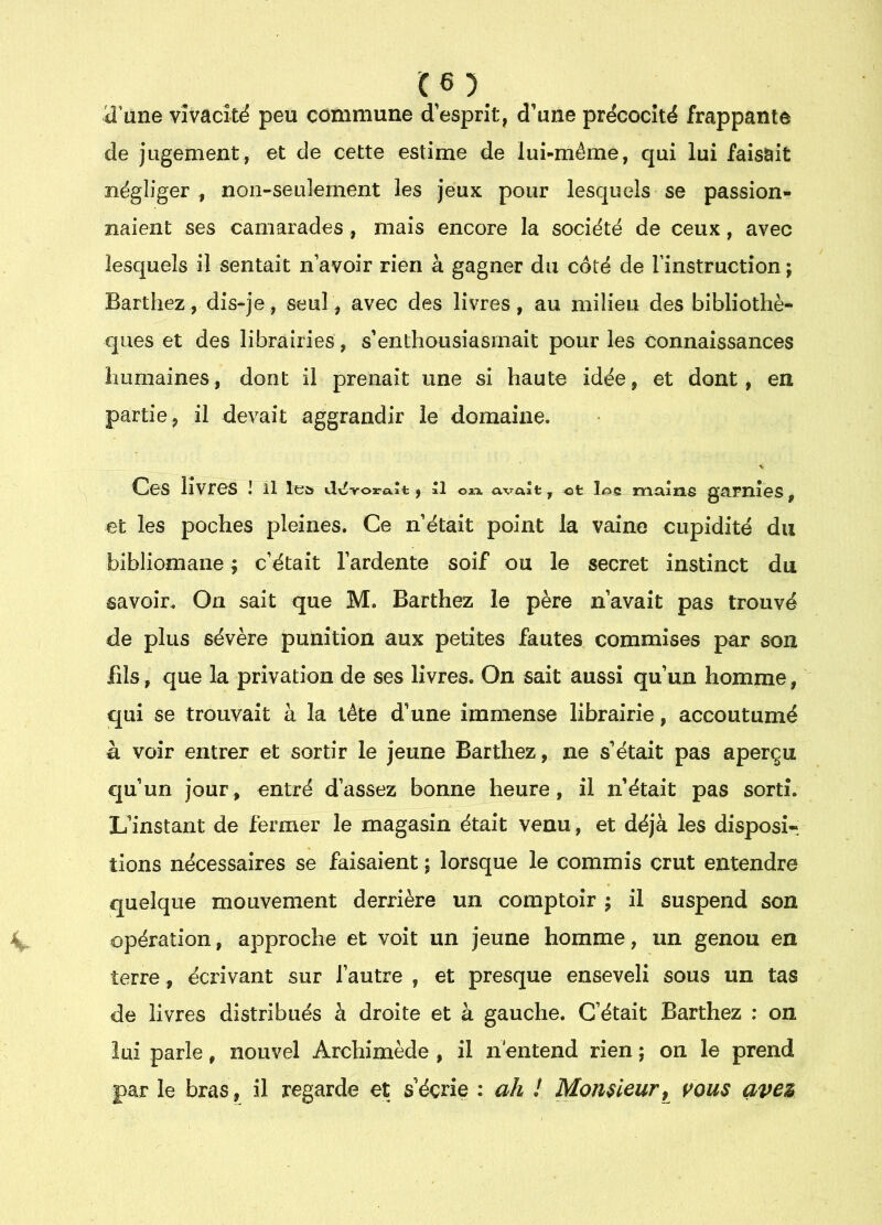 iî’une vivacité peu commune d esprit, d’une précocité frappante de jugement, et de cette estime de lui-même, qui lui faisait négliger , noii-seulernent les jeux pour lesquels se passion- naient ses camarades, mais encore la société de ceux, avec lesquels il sentait n avoir rien à gagner du côté de Tinstruction ; Barthez, dis-je, seul, avec des livres, au milieu des bibliothè- ques et des librairies, s’enthousiasmait pour les connaissances humaines, dont il prenait une si haute idée, et dont, en partie, il devait aggrandir le domaine. Ces livres I il les vlv$voara.îi:, il oïx avait, et les maîne gamiGS, et les poches pleines. Ce n’était point la vaine cupidité du bibliomane ; c’était l’ardente soif ou le secret instinct du savoir. On sait que M. Barthez le père n’avaît pas trouvé de plus sévère punition aux petites fautes commises par son fils, que la privation de ses livres. On sait aussi qu’un homme, qui se trouvait à la tête d’une immense librairie, accoutumé à voir entrer et sortir le jeune Barthez, ne s’était pas aperçu €]u’un jour, entré d’assez bonne heure, il n’était pas sorti. L’instant de fermer le magasin était venu, et déjà les disposi- tions nécessaires se faisaient ; lorsque le commis crut entendre quelque mouvement derrière un comptoir j il suspend son opération, approche et voit un jeune homme, un genou en terre, écrivant sur l’autre , et presque enseveli sous un tas de livres distribués à droite et à gauche. C’était Barthez ; on lui parle, nouvel Archimède , il n'entend rien ; on le prend par le bras, il regarde et s’écrie : ah ! Momieur^ vous avez