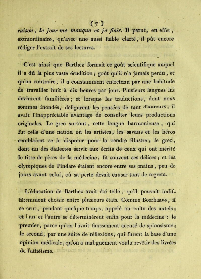 C7-) raison, le jour me manque et je finis, II parut ^ en effet, extraordinaire, qu’avec une aussi faible clarté, il put encore rédiger l’extrait de ses lectures. C’est ainsi que Barthez formait ce goût scientifique auquel il a dû la plus vaste érudition ; goût qu’il n’a jamais perdu, et qu'au contraire, il a constamment entretenu par une habitude de travailler huit à dix heures par jour. Plusieurs langues lui devinrent familières j et lorsque les traductionsdont nous sommes inondés, défigurent les pensées de tant rVfauteurs, il avait l'inappréciable avantage de consulter leurs productions originales. Le grec surtout, cette langue harmonieuse , qui fut celle d’une nation où les artistes, les savans et les héros semblaient se le disputer pour la rendre illustre ; le grec > dont un des dialectes servit aux écrits de ceux qui ont mérité le titre de pères de la médecine, fit souvent ses délices ; et les olympiques de Pindare étaient encore entre ses mains, peu de jours avant celui, où sa perte devait causer tant de regrets. L’éducation de Barthez avait été telle , qu’il pouvait indif- féremment choisir entre plusieurs états. Comme Boerhaave, il se crut, pendant quelque temps, appelé au culte des autels ; et l’un et l’autre se déterminèrent enfin pour la médecine : le premier, parce qu’on lavait faussement accusé de spinosisme ; le second, par une suite de réflexions, qui furent la base d’une opinion médicale, qu’on a malignement voulu revêtir des livrées de l’athéisme.