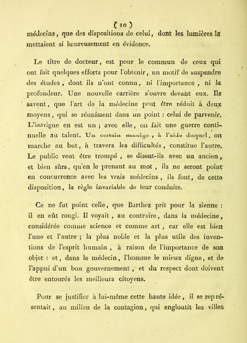 (!io) niéclecîns, que des dispositions de celui, dont les lumières mettaient si heureusement en évidence. Le titre de docteur, est pour le commun de ceux qui ont fait quelques efforts pour l’obtenir, un motif de suspendre des études , dont ils n’ont connu, ni fimportance , ni la profondeur. Une nouvelle carrière s’ouvre devant eux. Ils savent, que l’art de la médecine peut être réduit à deux moyens, qui se réunissent dans un point : celui de parvenir. L’intrigue en est un ; avec elle, on fait une guerre conti- nuelle au talent. Un. certalxo. rnaricgo , à Taido duquel, OIÎ marche au but, à travers les difficultés , constitue l’autre. Le public veut être trompé , se disent-ils avec un ancien, et bien sûrs, qu’en le prenant au mot , ils ne seront point en concurrence avec les vrais médecins , ils font, de cette disposition, la irègle invariable de leur conduite. Ce ne fut point celle, que Barthez prit pour la sienne : il en eût rougi. II voyait , au contraire, dans la médecine, considérée comme science et comme art , car elle est bien rune et l’autre ; la plus noble et la plus utile des inven- tions de l’esprit humain , à raison de l’importance de son objet : et, dans le médecin, l’homme le mieux digne, et de l'appui d’un bon gouvernement ,' et du respect dont doivent être entourés les ineilieurs citoyens. Pour se justifier à lui-même cette haute idée, il se repré- sentait , au milieu de la contagion, qui engloutit les villes