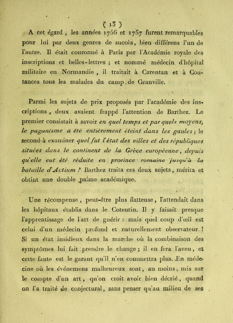 A cet ëgard , les années 1766 et lyS/ furent remarquables pour lui par deux genres de succès, bien différens Tun de Tautre. Il était couronné à Paris par l’Académie royale des inscriptions et belles-lettres ; et nommé médecin d’hôpital niilitaiie en Normandie , il traitait à Carentan et à Cou- taiices tous les malades du camp. de Granville. Parmi les sujets de prix proposés par Facadémie des ins- criptions , deux avaient frappé l’attention de Barthez. Le premier consistait à savoir en quel temps et par quels moyensj le paganisme a été entièrement éteint dans les gaules ; le second* à examiner quel fut Vétat des villes et des républiques situées dans le continent de la Grèce européenne, depuis qu elle eut été réduite en province * romaine jusqu à la bataille d^Actium ? Barthez traita ces deux sujets, mérita et obtint une double ,palme académique.. Une récompense, peut-être plus flatteuse, l’attendait dans les hôpitaux établis dans le Cotentin. Il y faisait presque l’apprentissage de Fart de guérir : mais quel coup d’œil est celui d’un médecin profond et naturellement observateur.! Si un état insidieux dans la marche où la combinaison des symptômes lui fait . prendre le change \ il en fera Faveu , et cette faute est le garant qu’il n’en commettra plus. £n méder cine où les événemens malheureux sont, au moins mis sur le compte d’un art, cju’on croit avoir bien décrié , quand ou l’a traité de conjectural, sans penser qu’au milieu de ses