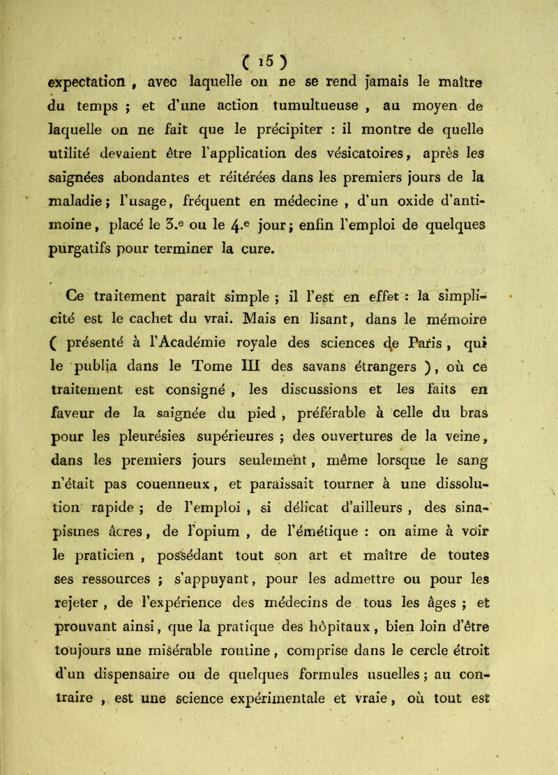 ^ C ï5) expectation , avec laquelle on ne se rend Jamais le maître du temps ; et d’une action tumultueuse , au moyen de laquelle on ne fait que le précipiter : il montre de quelle utilité devaient être l’application des vésicatoires, après les saignées abondantes et réitérées dans les premiers jours de la maladie; l’usage, fréquent en médecine , d’un oxide d’anti- moine , placé le 3.® ou le Jour ; enfin l’emploi de quelques purgatifs pour terminer la cure. Ce traitement parait simple; il l’est en effet: la simpli- cité est le cachet du vrai. Mais en lisant, dans le mémoire ( présenté à l’Académie royale des sciences d^e Paris , qui le publia dans le Tome III des savans étrangers ), où ce traitement est consigné , les discussions et les faits en faveur de la saignée du pied , préférable à celle du bras pour les pleurésies supérieures ; des ouvertures de la veine, dans les premiers jours seulement, même lorsque le sang n’était pas couenneux, et paraissait tourner à une dissolu- tion rapide ; de l’emploi , si délicat d’ailleurs , des sina-* pismes âcres, de l’opium , de l’émétique : on aime à voir le praticien , possédant tout son art et maître de toutes ses ressources ; s’appuyant, pour les admettre ou pour les rejeter , de l’expérience des médecins de tous les âges ; et prouvant ainsi, que la pratique des hôpitaux, bien loin d’être toujours une misérable routine, comprise dans le cercle étroit d’un dispensaire ou de quelques formules usuelles ; au con- traire , est une science expérimentale et vraie, où tout est