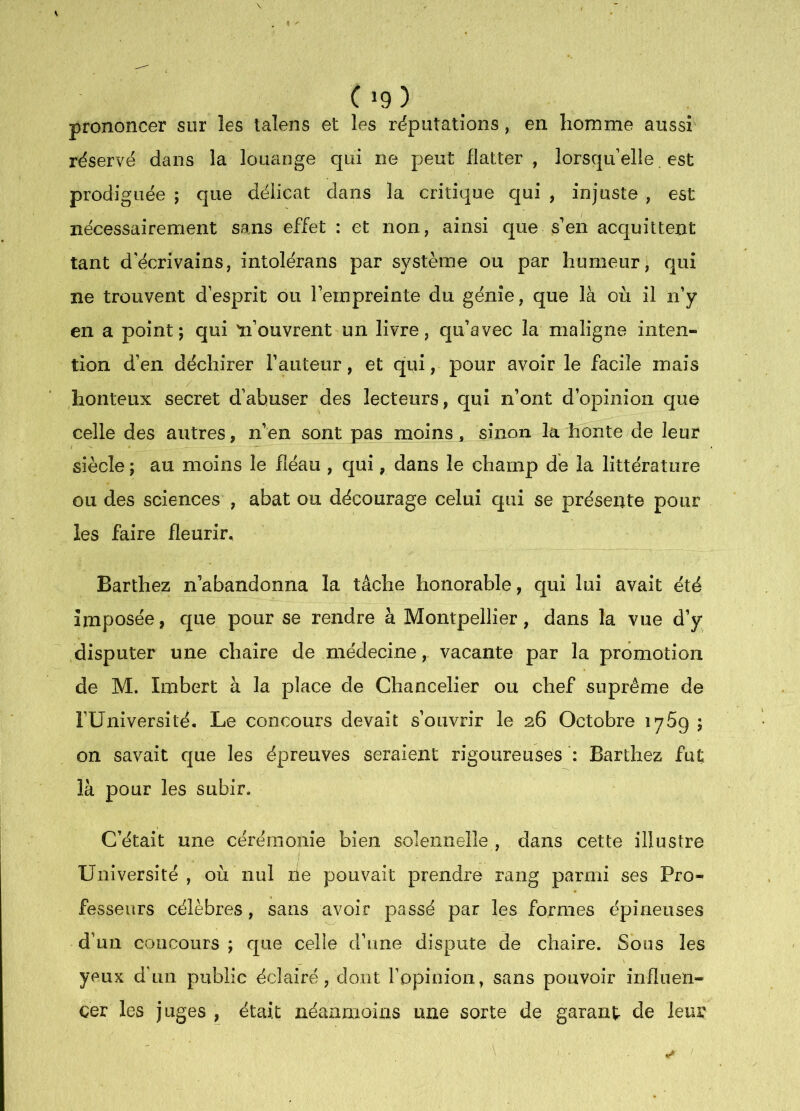 ( »9 ) prononcer sur les talens et les réputations, en homme aussi réservé dans la louange qui ne peut flatter, lorsqu elle. est prodiguée ; que délicat dans la critique qui , injuste , est nécessairement sans effet : et non, ainsi que s'en acquittent tant d'écrivains, intolérans par système ou par humeur, qui ne trouvent desprit ou Fempreinte du génie, que là où il n’y en a point; qui 'n’ouvrent un livre, qu’avec la maligne inten- tion d’en déchirer l’auteur, et qui, pour avoir le facile mais honteux secret d’abuser des lecteurs, qui n’ont d’opinion que celle des autres, n’en sont pas moins, sinon la honte de leur siècle ; au moins le fléau , c[ui, dans le champ de la littérature ou des sciences , abat ou décourage celui qui se présente pour les faire fleurir. Barthez n’abandonna la tâche honorable, qui lui avait été imposée, que pour se rendre à Montpellier, dans la vue d’y /disputer une chaire de médecine, vacante par la promotion de M. Imbert à la place de Chancelier ou chef suprême de rUniversité. Le concours devait s’ouvrir le 26 Octobre 1769 ; on savait cjue les épreuves seraient rigoureuses Barthez fut là pour les subir. C’était une cérémonie bien solennelle , dans cette illustre Université, où nul rie pouvait prendre rang parmi ses Pro- fesseurs célèbres, sans avoir passé par les formes épineuses d’un concours ; que celle d’une dispute de chaire. Sous les yeux d'un public éclairé, dont l’opinion, sans pouvoir influen- cer les juges , était néanmoins une sorte de garant- de leur