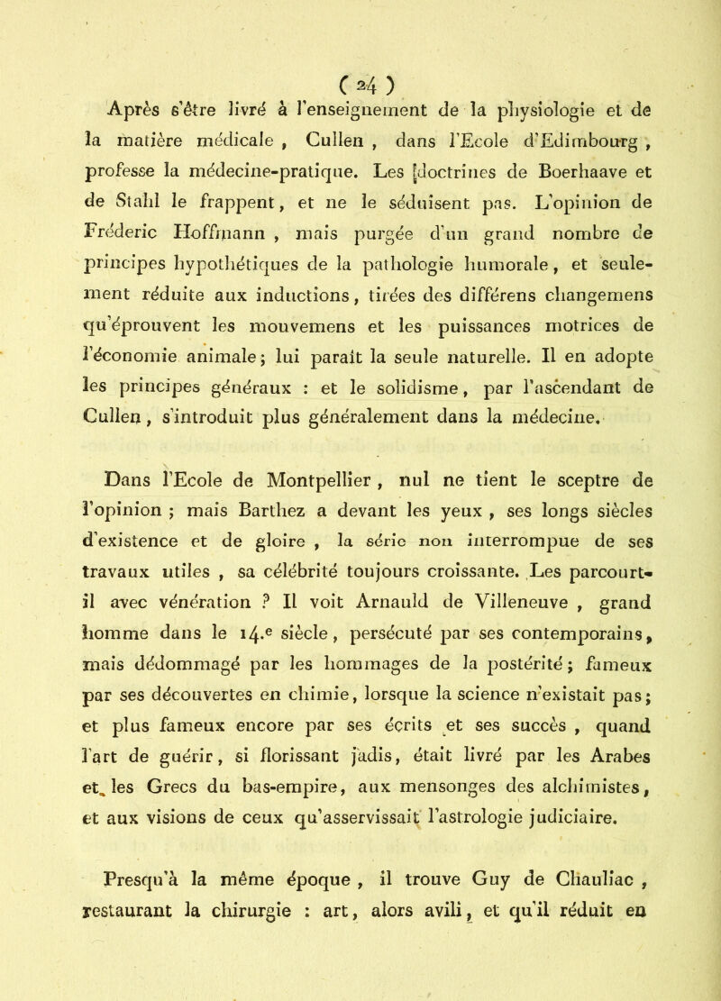 CM) Après s’être livré à renseignement de la physiologie et de la rhatière médicale , Cullen , dans l’Ecole d’Edimbonrg , professe la médecine-pratique. Les |doctrines de Boerhaave et de Sîahl le frappent, et ne le séduisent pas. L’opinion de Frédéric Hoffmann , mais purgée d’un grand nombre de principes hypothéticjues de la pathologie humorale, et seule- ment réduite aux inductions, tirées des différons changemens qu’éprouvent les mouvemens et les puissances motrices de l’économie animale ; lui parait la seule naturelle. Il en adopte les principes généraux : et le solidisme, par Tascendant de Cullen, s’introduit plus généralement dans la médecine. Dans l’Ecole de Montpellier , nul ne tient le sceptre de î’opinion ; mais Barthez a devant les yeux , ses longs siècles d’existence et de gloire , la série non interrompue de ses travaux utiles , sa célébrité toujours croissante. ,Les parcourt* il avec vénération ? Il voit Arnanld de Villeneuve , grand homme dans le 14.® siècle, persécuté par ses contemporains, mais dédommagé par les hommages de la postérité; fameux par ses découvertes en chimie, lorsque la science n’existaît pas; et plus fameux encore par ses écrits et ses succès , quand l’art de guérir, si florissant Jadis, était livré par les Arabes étalés Grecs du bas-empire, aux mensonges des alchimistes, et aux visions de ceux qu asservissait l’astrologie judiciaire, Presqu’à la même époque , il trouve Guy de Chauliac , restaurant la chirurgie : art, alors avili, et qu’il réduit en