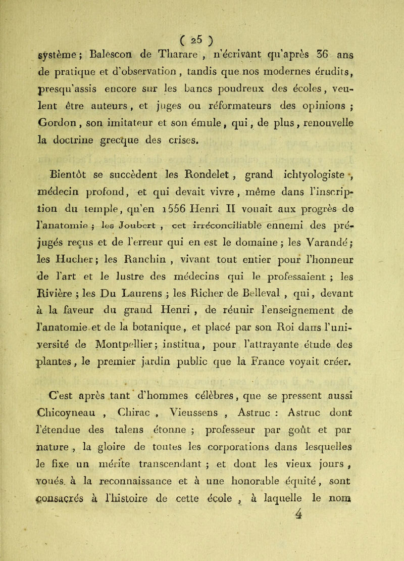 système^; Balescon de Tharare , n’écrivant qii’après 36 ans de pratique et d’observation , tandis que nos modernes érudits, presqu’assis encore sur les bancs poudreux des écoles, veu- lent être auteurs , et juges ou réformateurs des opinions ; Gordon , son imitateur et son émule, qui, de plus, renouvelle la doctrine grecque des crises. Bientôt se succèdent les Rondelet , grand ichtyologiste -, médecin profond, et qui devait vivre, même dans l’inscrip- tion du temple, qu’en i556 Henri II vouait aux progrès de l’anatomie ^ les Joubert , cet irréconciüable ennemi des pré- jugés reçus et de l’erreur qui en esc le domaine 5 les Varandé ; les Huclier; les Ranchin , vivant tout entier pour l’honneur de l’art et le lustre des médecins qui le professaient ; les Rivière ; les Du Laurens ; les Richer de Belleval , qui, devant à la faveur du grand Henri , de réunir renseignement de l’anatornie et de la botanique, et placé par son Roi dans l’uni- versité de Montpellier ; institua , pour l’attrayante étude des plantes, le preinier jardin public que la France voyait créer. C’est après tant d’hommes célèbres, que se pressent aussi Chicoyneau , Chirac , Vieussens , Astruc : Astruc dont l’étendue des talens étonne ; professeur par goût et par nature , la gloire de toutes les corporations dans lesquelles le fixe un mérite transcendant ; et dont les vieux jours , voués, à la reconnaissance et à une honorable équité, sont consacrés à rixistoire de cette école ^ à laquelle le nom 4