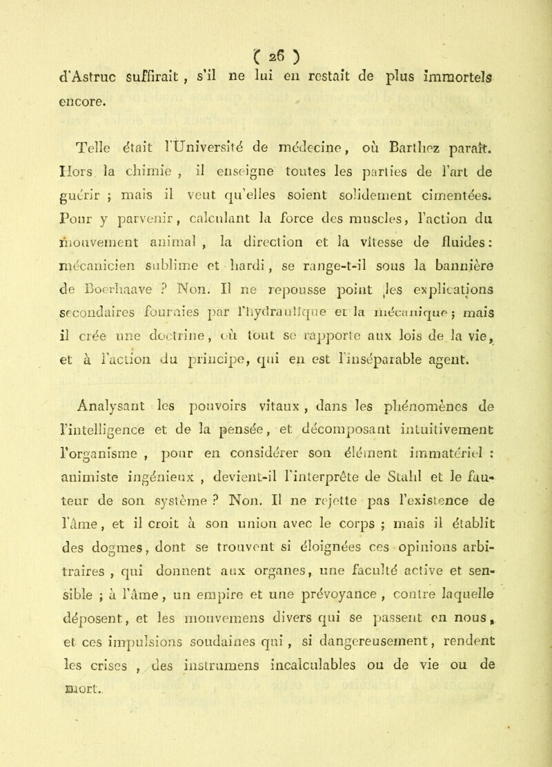 d'Astruc suffirait , s’il ne lui en restait de plus immortels encore. Telle était rÜniversité de médecine, où Barthez paraît. Hors la chimie , il enseigne toutes les parties de l’art de guérir ; mais il veut qu’elles soient solidement cimentées. Pour y parvenir, calculant la force des muscles, l’action du inouvemeiit animal, la direction et la vitesse de fluides: mécanicien sublime et hardi, se range-t-il sous la bannière de Boerhaave ? Non. Il ne repousse point Jes explications secondaires fouraies par fiiydraulique et la liiécfuiîque; mais il crée mie doctrine, où tout se rapporte aux lois de la vie, et à i’action du principe, qui en est finséparable agent. Analysant les pouvoirs vitaux , dans les phénomènes de riiitelligence et de la pensée, et décomposant intuitivement rorganîsme , pour en considérer son élément immatériel : animiste ingénieux , devient-il l'interprète de Stahl et le fan-* teur de son système ? Non. Il ne rejette pas l’existence de î’âme, et il croit à son union avec le corps ; mais il établit des dogmes, dont se trouvent si éloignées ces opinions arbi- traires , cjuî donnent aux organes, une faculté active et sen- sible ; à l’âme, un empire et une prévoyance , contre laquelle déposent, et les monvemens divers qui se passent en nous,, et ces impulsions soudaines cpii , si dangereusement, rendent les crises , des instmmens incalculables ou de vie ou de mort.,