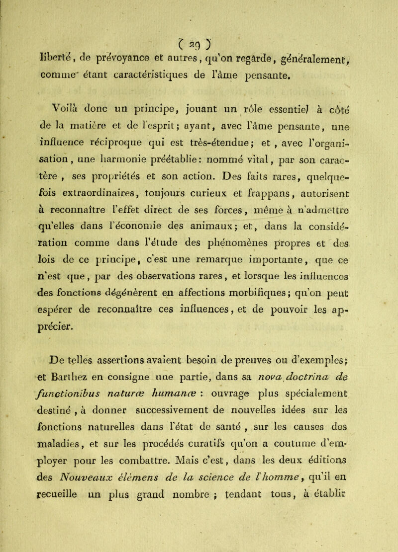 libertié, de prévoyance et autres, qu’on regarde, généralement; comme' étant caractéristiques de l’ame pensante. Voilà donc un principe, jouant un rôle essentiel à côté de la matière et de l’esprit; ayant, avec l’âme pensante, une influence réciproque qui est très-étendue; et , avec Forgani- sation , une harmonie préétablie: nommé vital, par son carac- tère , ses propriétés et son action. Des faits rares, quelque- fois extraordinaires, toujours curieux et frappans, autorisent à reconnaître l’effet direct de ses forces, même à n’admettre quelles dans réconomie des animaux; et, dans la considé- ration comme dans Fétude des phénomènes propres et des lois de ce principe, c’est une remarque inüportante, que ce n’est que, par des observations rares, et lorsque les influences des fonctions dégénèrent en affections morbifiques ; qu’on peut espérer de reconnaître ces influences, et de pouvoir les ap- précier. De telles, assertions avaient besoin de preuves ou d’exemples; et Barthez en consigne une partie, dans sa nova doctrîna de functionihus naturœ humanæ ; ouvrage plus spécialement destiné , à donner successivement de nouvelles idées sur les fonctions naturelles dans l’état de santé , sur les causes des maladies, et sur les procédés curatifs qu’on a coutume d’em- ployer pour les combattre. Mais c’est, dans les deux éditions des Nouveaux élémens de la science de ïhomme, qu’il en recueille un plus grand nombre ; tendant tous, à établir