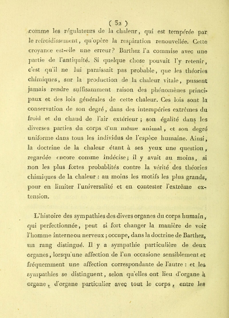 .comme les r^^gulateurs de la chalenr, qui est tempérée par îe relroidisseiiient, qu’opère la respiration renouveliée. Cette croyance est-eile une erreur? Barthez l’a commise avec une partie de l’anliquité. Si quelque chose pouvait Fy retenir, c’est qu’il ne lui paraissait pas probable, que les théories cliirniques, sur la production de la chaleur vitale, pussent jamais rendre suffisamment raison des phénomènes princi- paux et des lois générales de cette chaleur. Ces lois sont la conservation de son degré, dans des intempéries extrêmes du froid et du chaud de l’air extérieur ; son égalité dans les diverses parties du corps d’un même animal , et son degré uniforme dans tous les individus de l’espèce humaine. Ainsi, îa doctrine de la chaleur étant à ses yeux une question , regardée encore comme indécise; il y avait au moins, si non les plus fortes probablités contre la vérité des théories chimiques de la chaleur : au moins les motifs les plus grands, pour en limiter l’universalité et en contester l’extrême ex* tension. L’histoire des sympathies des divers organes du corps humain, qui perfectionnée, peut si fort changer la manière de voir l’homme inîerneou nerveux ; occupe, dans la doctrine de Barthez, un rang distingué. Il y a sympathie particulière de deux organes, lorsqu'une affection de l’un occasione sensiblement et fréquemment une affection correspondante de l’autre : et les sympathies se distinguent, selon quelles ont lieu d’organe à organe, d’organe particulier avec tout le corps, entre les