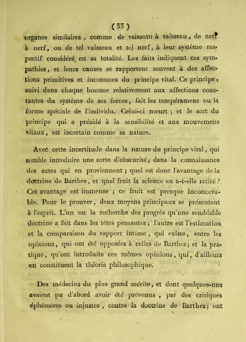 organes similaires , comme de vaisseau à vaisseau, de ner? à nerf, ou de tel vaisseau et tel nerf, à leur système res- pectif considéré^ en sa totalité. Les faits indiquent ces sym-? pathies, et leurs causes se rapportent souvent à des affec- tions primitives et inconnues du principe vital. Ce principe > suivi dans chaque’ homme relativement aux affections cons- . tantes du système de ses forces, fait les tenipéramens ou la forme spéciale de l’individu. Celui-ci meurt ; et le sort du principe qui a présidé à la sensibilité et aux mouvemens vitaux, est incertain comme sa nature. Avec cette incertitude dans la nature du principe vital, qui semble introduire une sorte d’obscurité, dans la connaissance des actes qui en proviennent ; quel est donc l’avantage de la dottrine de Barthez, et quel fruit la science en a-t-elle retiré ? Cet avantage est immense ; ce fruit est presque inconceva- ble. Pour le prouver, deux moyens principaux se présentent à l’esprit. L’un est la recherche des progrès qu’une semblable doctrine a fait dans les tètes pensantes ; l’autre est l’estimation, et la comparaison du rapport intime, qui existe, entre les opinions, qui ont été opposées à celles de Barthez; et la pra- tique , qu’ont introduite ces mêmes opinions, qui, d’ailleurs en constituent la théorie philosophique. Des médecins du plus grand mérite, et dont quelques-uns avaient pu d’abord avoir été prévenus , par des critiques éphémères ou injustes , contre la doctrine de Barthez; ont