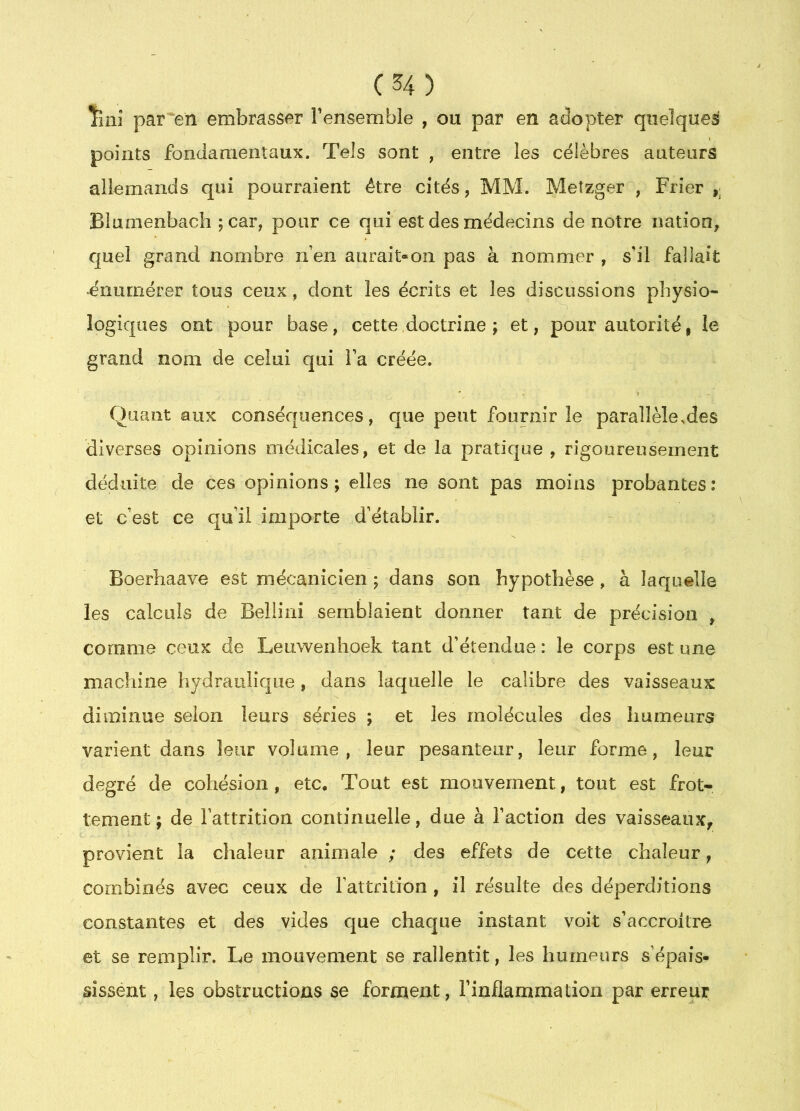 Îiiiî par'en embrasser l’ensemble , ou par en adopter quelques points fondamentaux. Tels sont , entre les célèbres auteurs allemands qui pourraient être cités, MM. Meîzger , Frier Blunienbach ;car, pour ce qui est des médecins de notre nation^ quel grand nombre n’en aurait-on pas à nommer , s’il fallait •énumérer tous ceux, dont les écrits et les discussions physio- logiques ont pour base, cette doctrine ; et, pour autorité, le grand nom de celui qui l’a créée. Quant aux conséquences, que peut fournir le parallèle,des diverses opinions médicales, et de la pratique , rigoureusement déduite de ces opinions; elles ne sont pas moins probantes: et c’est ce qu’il importe d’établir. Boerhaave est mécanicien ; dans son hypothèse, à laquelle les calculs de Bellini semblaient donner tant de précision , comme ceux de Leuwenhoek tant d’étendue: le corps est une machine hydraulique, dans laquelle le calibre des vaisseaux diminue selon leurs séries ; et les molécules des humeurs varient dans leur volume, leur pesanteur, leur forme, leur degré de cohésion, etc. Tout est mouvement, tout est frot- tement; de l’attrition continuelle, due à l’action des vaisseaux, provient la chaleur animale ; des effets de cette chaleur, combinés avec ceux de rattrilion , il résulte des déperditions constantes et des vides que chaque instant voit s’accroître et se remplir. Le mouvement se rallentit, les humeurs s’épais- sissént, les obstructions se forment, l’inflammation par erreur