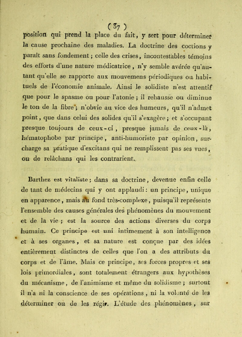 C^7)_ posîtion qur prend la place du fait, y sert pour determmer la cause prochaine des maladies. La doctrine des codions y paraît sans fondement; celle des crises, incontestables témoins des efforts d’une nature médicatrice , nV semble avérée qu’au- tant qu’elle se rapporte aux mouvemens périodiques ou habi- tuels de réconomie animale. Ainsi le solidiste n’est attentif que pour le spasme ou pour Fatonie ; il rehausse ou diminue le ton de la fibre’;, n’obvie au vice des humeurs, qu’il n’admet point, c[ue dans celui des solides qu’il s’exagère ; et s’occupant presque toujours de ceux-ci, presque jamais de ceux-là, hématophobe par principe , anti-humoriste par opinion, sur- charge sa pratique d’excitans qui ne remplissent pas ses vues, ou de relâchans qui les contrarient.. Barthez est vitaliste ; dans sa doctrine, devenue enfin celle de tant de médecins qui y ont applaudi: un principe, unique en apparence, mais ali fond très-complexe, puisqu’il représente l’ensemble des causes générales des phénomènes du mouvement et de la vie ; est la source des actions diverses du corps humain. Ce principe est uni intimemertt à son intelligence et à ses organes, et sa nature est conçue par des idées entièrement distinctes de celles que Ton a des attributs du corps et de Lame. Mais ce principe, ses forces propres et ses lois primordiales, sont totalement étrangers aux hypothèses du mécanisme, de l’animisme et même du solidisme ; surtout il n’a ni la conscience de ses opérations , ni la volonté de les déterminer ou de les régit. L’étude des. phénomènes , sur