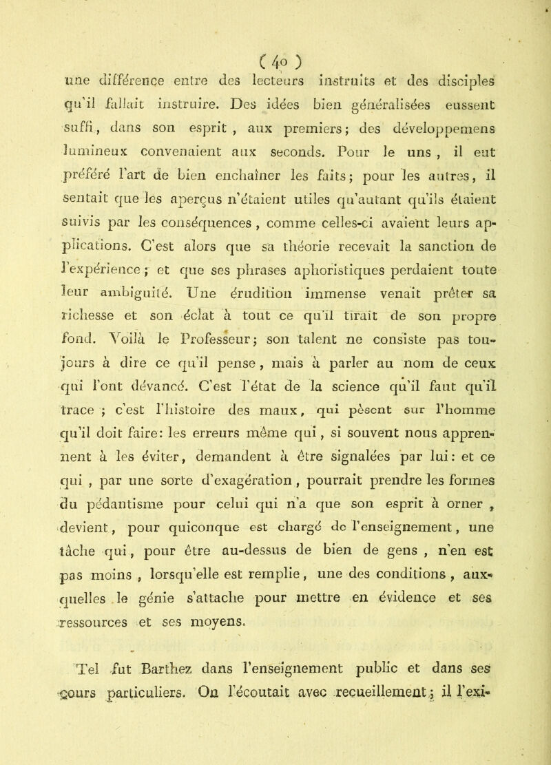 C4o) _ une différence entre des lecteurs iiistruîts et des disciples qu’il fallait instruire. Des idées bien généralisées eussent suffi, dans son esprit , aux premiers; des développemens lumineux convenaient aux seconds. Pour le uns , il eut préféré Fart de bien enchaîner les faits ; pour les autres, il sentait que les aperçus iFétaient utiles qu’autant quiîs étaient suivis par les conséquences , comme celles-ci avaient leurs ap- plications. C’est alors que sa théorie recevait la sanction de Fexpérieoce ; et que ses phrases aphoristiques perdaient toute leur ambiguité. Une érudition immense venait prêter sa richesse et son éclat à tout ce qifü tirait de son propre fond. Uoilà le Professeur; son talent ne consiste pas tou- jours à dire ce qu’il pense , mais à parler au nom de ceux qui Font devancé. C’est l’état de la science qu’il faut qu’il trace ; c’est l’histoire des maux, qui pèsent sur Thomma cju’il doit faire: les erreurs même qui, si souvent nous apprem; rient à les éviter, demandent à être signalées par lui : et ce qui , par une sorte d’exagération , pourrait prendre les formes du pédantisme pour celui qui n’a que son esprit à orner , devient, pour quiconque est chargé de l’enseignement, une tâche qui, pour être au-dessus de bien de gens , n’en est pas moins , lorsqu’elle est remplie, une des conditions, aux<* quelles .le génie s’attache pour mettre en évidence et ses ressources et ses moyens. Tel fut Barthez dans l’enseignement public et dans ses ^ours particuliers. ’On Fécoutait avec .recueillement4 il Fexi*