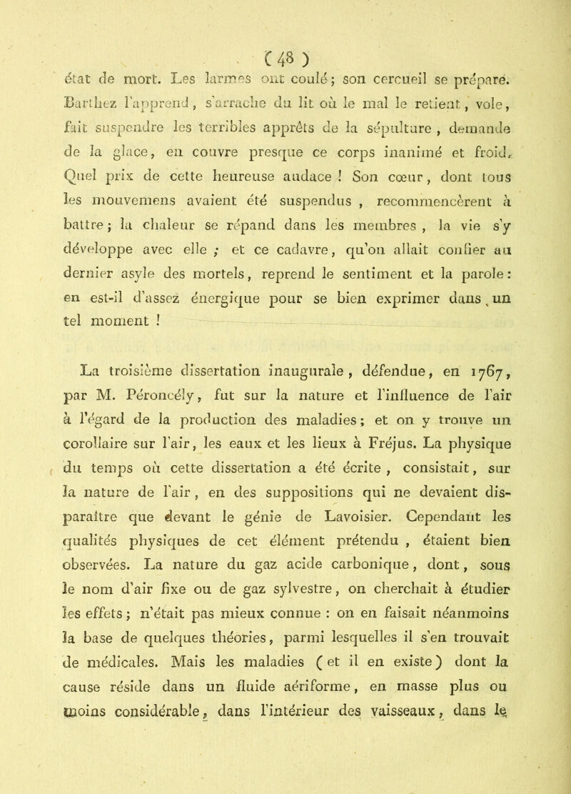 état de mort. Les larmes ont coulé ; son cercueil se prépare. Barlliez Fapprend , s'arraclie du lit où le mal le retient, vole, fait suspendre les terribles apprêts de la sépulture , demande de la glace, en couvre presque ce corps inanimé et froid.. Quel prix de cette heureuse audace! Son cœur, dont tous les mOLivemens avaient été suspendus , recommencèrent à battre ; la chaleur se répand dans les membres , la vie s’y développe avec elle ; et ce cadavre, qu’oii allait confier au dernier asyle des mortels, reprend le sentiment et la parole : en est-il d’assez énergique pour se bien exprimer dans, un tel moment ! La troisième dissertation inaugurale, défendue, en 1767, par M. Péroncëly, fut sur la nature et l’inflLience de fair à fégard de la production des maladies; et on y trouye un corollaire sur fair, les eaux et les lieux à Fréjus. La physique du temps où cette dissertation a été écrite , consistait, sur îa nature de fair , en des suppositions qui ne devaient dis- paraître que devant le génie de Lavoisier. Cependant les qualités physiques de cet élément prétendu , étaient bien observées. La nature du gaz acide carbonique, dont, sous le nom d’air fixe ou de gaz sylvestre, on cherchait à étudier les effets ; n’était pas mieux connue : on en faisait néanmoins îa base de quelques théories, parmi lesquelles il s’en trouvait de médicales. Mais les maladies ( et il en existe ) dont la cause réside dans un fluide aériforme, en masse plus ou moins considérable, dans l’intérieur des vaisseaux, dans 1^