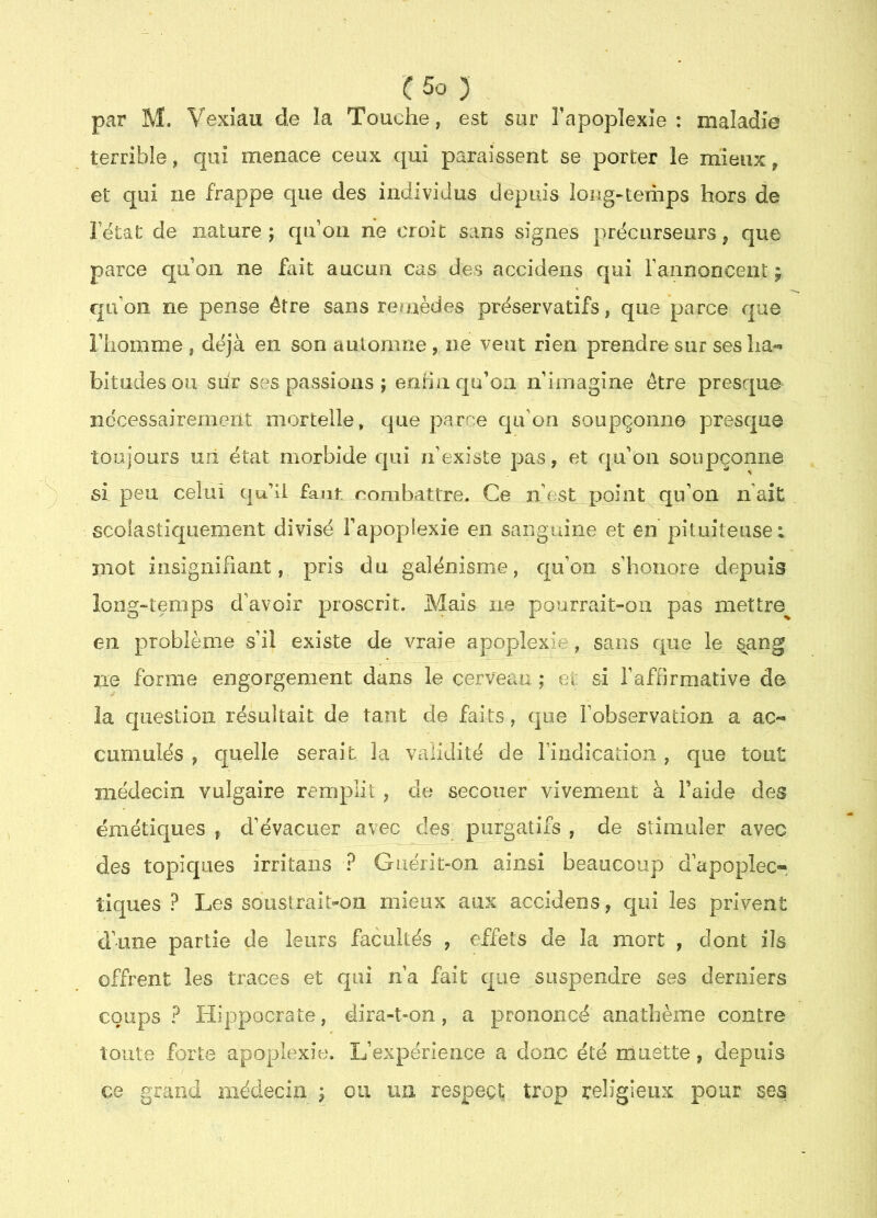 par M. Vexiau de la Touche, est sur Tapoplexie : maladie terrible, qui menace ceux qui paraissent se porter le mieux, et qui ne frappe que des individus depuis long-temps hors de Fëtat de nature; qidoii ne croit sans signes précurseurs, que parce qu’on ne fait aucun cas des accidens qui Fannoncent ; qu’on ne pense être sans refaèdes préservatifs, que parce que l’homme , déjà en son automne, ne veut rien prendre sur ses ha- bitudes ou siir ses passions ; eorin qu’oa n’imagine être presque nécessairement mortelle, que parce qu’on soupçonne presque toujours un état morbide qui n’existe pas, et qu’on soupçonne si peu celui qu’li faut nombattre. Ce n’est point^qu’on naît scolastiquement divisé l’apopiexie en sanguine et en pituiteuse i mot insignifiant, pris du galénisme, qu’on s’honore depuis long“temps d’avoir proscrit. Mais ne pourrait-on pas mettre^ en problème s’il existe de vraie apoplexie, sans que le §ang ne forme engorgement dans le cerveau ; ei si l’affirmative de la question résultait de tant de faits, que l’observation a ac- cumulés , quelle serait la validité de Tiridication , que tout médecin vulgaire remplit , de secouer vivement à Faide des émétiques , d’évacuer avec des purgatifs , de stimuler avec des topiques irritans ? Guérit-on ainsi beaucoup d’apoplec-. tiques ? Les soustrait-on mieux aux accidens, qui les privent d’une partie de leurs facultés , effets de la mort , dont ils offrent les traces et qui n’a fait que suspendre ses derniers coups? Hippocrate, dira-t-on, a prononcé anathème contre toute forte apoplexie. L’expérience a donc été muette, depuis ce grand médecin ; ou un respect trop religieux pour ses