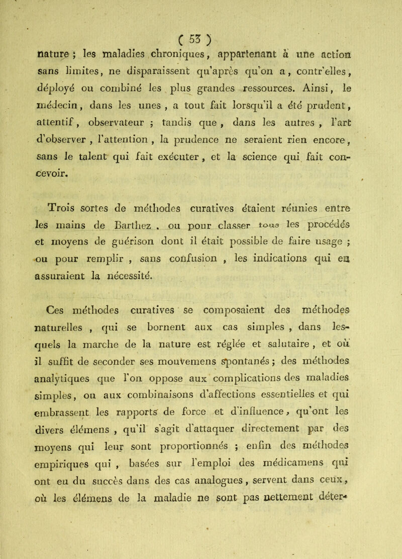 nature \ les maladies chroniques, apparlenant a une action sans limites, ne disparaissent qu’après qu’on a, contr elles, déployé ou combiné les plus grandes ressources. Ainsi, le médecin, dans les unes , a tout fait lorsqu’il a été prudent, attentif, observateur ; tandis que , dans les autres , fart d’observer , l’attention , la prudence ne seraient rien encore, sans le talent qui fait exécuter , et la science qui fait con- cevoir. Trois sortes de méthodes curatives étaient réunies entre les mains de Barthez . ou pour classer toua les procédés et moyens de guérison dont il était possible de faire usage ; ou pour remplir , sans confusion , les indications c|uî est assuraient la nécessité. Ces méthodes curatives se composaient des méthodes naturelles , qui se bornent aux cas simples , dans les- quels la marche de la nature est réglée et salutaire , et ou il suffit de seconder ses mouVemens Spontanés ; des méthodes analytiques c|ue l’on oppose aux complications des maladies simples, ou aux combinaisons d’affections essentielles et qui embrassent les rapports de force et d’influence^ qu’ont les divers élémens , qu’il s’agit d’attaquer directement par des moyens qui leur sont proportionnés ; enfin des méthodes empiriques qui , basées sur l’emploi des inédicamens qui ont eu du succès dans des cas analogues, servent dans ceux, où les élémens de la maladie ne sont pas nettement déter**