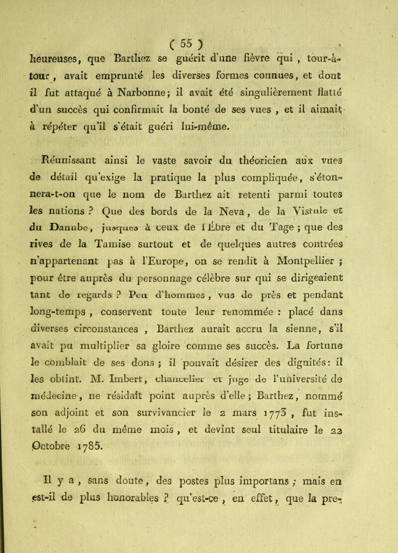 heureuses, que Barthez se guérit d’une fièvre qui , tour-à- tour, avait emprunté les diverses formes connues, et dont il fut attaqué à Narbonne; il avait été sîngLilièrement flatté d’un succès qui confirmait la bonté de ses vues , et il aimait' à répéter qu’il s’était guéri lui-même. Réunissant ainsi le vaste savoir du théoricien aux vues de détail qu’exige la pratique la plus compliquée, s’éton»- nera-t-on que le nom de Barthez ait retenti parmi toutes les nations ? Que des bords de la Neva, de la Vistulc et du Danube, juaquea ci ceux de 1 Ébre et du Tage ; que des rives de la Tamise surtout et de quelques autres contrées n’appartenant pas à l’Europe, on se rendit à Montpellier ; pour être auprès du personnage célèbre sur qui se dirigeaient tant de regards ? Peu d'hommes , vus de près et pendant long-temps , conservent toute leur renommée : placé dans diverses circonstances , Barthez aurait accru la sienne, s’il avait pu multiplier sa gloire comme ses succès. La fortune le comblait de ses dons ; il pouvait désirer des dignités: il les obtint. M. Imbert, chancelier et juge de funiversité de médecine, ne résidait point auprès d’elle; Barthez, nommé son adjoint et son siirvivancier le 2, mars 1773 , fut ins- tallé le 26 du même mois , et devint seul titulaire le 23 .Octobre lySS. Il y a , sans doute, des postes plus importans ; mais en j&st-il de plus honorables ? qu’est-ce , en effet, que la pre-
