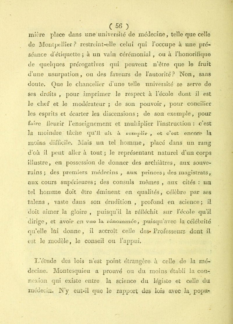 iTiîère place dans ime université de médecine, telle que celle de Montpellier ? restreint-elle celui qui Toccupe à une pré- séance d’étiquette ; à un vain cérémonial , ou à riionorifique de quelques prérogatives qui peuvent n’être que le fruit d’une usurpation, ou des faveurs de l’autorité? Non, sans doute. Que le chancelier d’une telle université se serve de ses droits , pour imprimer le respect à l’école dont il est le chef et le modérateur ; de son pouvoir, pour concilier les esprits et écarter les discensions 5 de son exemple, pour fcdre fleurir renseignement et muhiplier l’instruction : c’est la moindre tâche qu’il cilt k xcniplir , ot c’est encore la moins difficile. Mais un tel homme, placé dans un rang d’où il peut aller à tout ; le représentant naturel d’un corps illustre, eri possession de donner des arcliiâtres, aux souve- rains ; des premiers médecins, aux princes 5 des magistrats, aux cours supérieures; des consuls mêmes , aux cités : ua tel homme doit être éminent en cjualités, célèbre par ses talens , vaste dans son érudition , profond en science ; il doit aimer la gloire , puisqu’il la réfléchit sur l’école qu’il dirige, et avoir en vu© la renommée, puisqii’avec la célébrité qu’elle kiî donne, il accroît celle des* Professeurs dont il est le modèle, le conseil ou rappiii. L’étude des lois ii’est point étrangère, à celle de la mé- decine. Montesquieu a prouvé ou du moins établi la con-’ nexioii qui existe entre la science du légiste et celle du inédecia. N’y eut-ii que le rapport des lois avec popu^